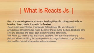 | What is Reacts Js |
React is a free and open-source front-end JavaScript library for building user interfaces
based on UI components. It is created by Facebook.
React is also an architecture. Frameworks that implement it let you fetch data in
asynchronous components that run on the server or even during the build. Read data from
a file or a database, and pass it down to your interactive components.
With React, you can be a web and a native developer. Your team can ship to many
platforms without sacrificing the user experience. Your organization can bridge the platform
silos, and form teams that own entire features end-to-end.
 