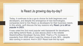 Is React Js growing day-by-day?
Today, it continues to be a go-to choice for both beginners and
developers, and despite the emergence of new technologies,
companies tend to hire React. js developers for their business needs.
In this article, we'll discuss the key reasons why React. js is still so
popular in 2023.
It was voted the 2nd most popular web framework for developers,
only falling behind Node. js (see above) 2022 in the reliable
StackOverflow Developer Survey 2022. That's a 7% increase in
popularity from 2020 when it was the choice of only 36% - despite
also coming in second. And in 2021 React took the top spot.
 