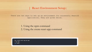 | React Environment Setup|
There are two ways to set up an environment for successful ReactJS
application. They are given below.
1. Using the npm command
2. Using the create-react-app command
 