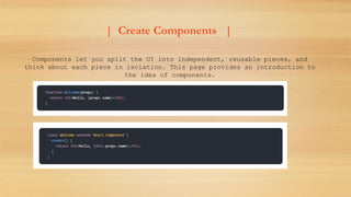 | Create Components |
Components let you split the UI into independent, reusable pieces, and
think about each piece in isolation. This page provides an introduction to
the idea of components.
 