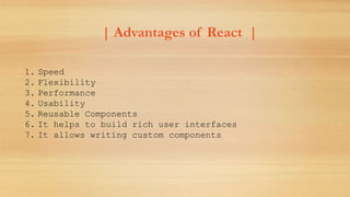 | Advantages of React |
1. Speed
2. Flexibility
3. Performance
4. Usability
5. Reusable Components
6. It helps to build rich user interfaces
7. It allows writing custom components
 