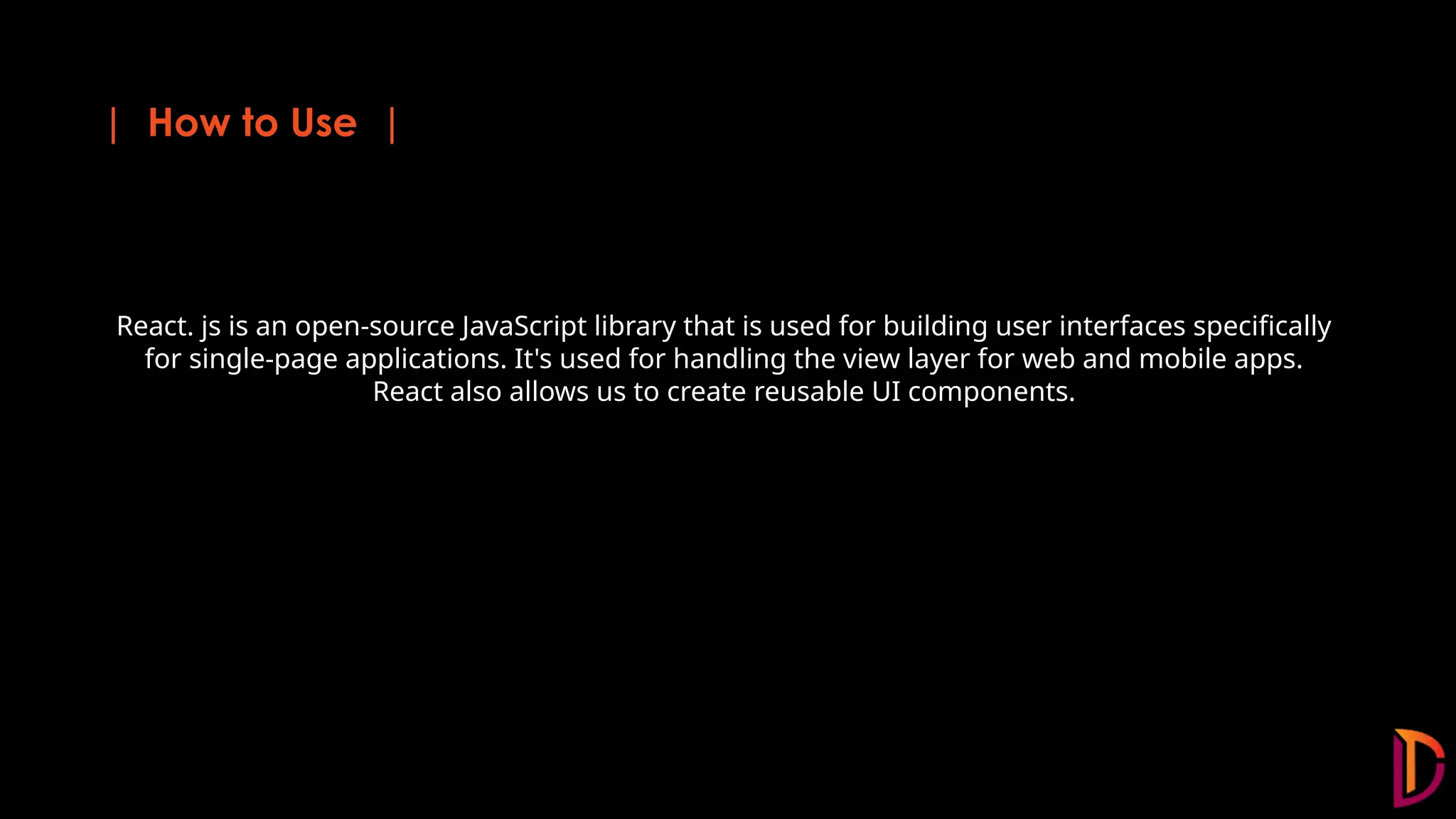 | How to Use | React. js is an open-source JavaScript library that is used for building user interfaces specifically for single-page applications. It's used for handling the view layer for web and mobile apps. React also allows us to create reusable UI components.