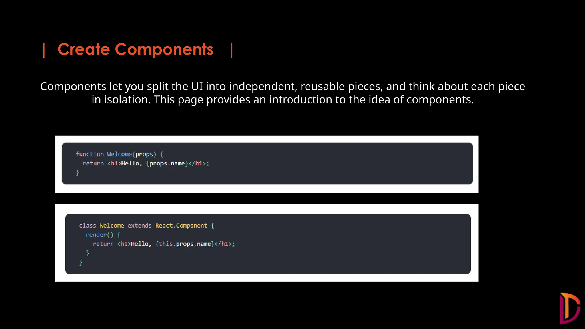 | Create Components | Components let you split the UI into independent, reusable pieces, and think about each piece in isolation. This page provides an introduction to the idea of components.