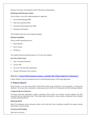 Routing is file-based, eliminating the need for third-party routing libraries.
Rendering and Performance Model
Next.js follows a server-first rendering approach, supporting:
 Server-Side Rendering (SSR)
 Static Site Generation (SSG)
 Incremental Static Regeneration (ISR)
 Streaming with Suspense
This flexibility allows per-route rendering strategies.
Backend Capabilities
Next.js includes backend primitives:
 Route Handlers
 Server Actions
 API Routes
This enables frontend and backend logic to live in the same codebase.
Key Facts About Next.js
 Type: JavaScript Framework
 License: MIT
 Use Case: Full-stack React applications
 Strength: Performance, SEO, structure
Read more:- Custom CRM Development Company vs Prebuilt CRM: Which Is Right for USA Businesses?
Explore Matebiz’s Next.js development services to build high-performance, SEO-ready applications.
3. What Is React?
React functions as an open-source library which Meta created using JavaScript to assist developers in creating user
interfaces. The system only concentrates on rendering processes which run UI components and their subsequent updates.
Component-Based Architecture
The React framework implements reusable components which contain user interface elements together with their
associated state and operational logic. This design enables developers to create modular components which maintain
consistent rendering behavior.
Rendering Model
React JS development services primarily renders on the client side. Server rendering is possible, but requires external
frameworks or custom tooling.
Ecosystem and Flexibility
React does not enforce:
 
