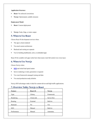 Application Structure
 React: No enforced conventions
 Next.js: Opinionated, scalable structure
Deployment Model
 React: Custom deployment
 Next.js: Node, Edge, or static output
5. When to Use React
Choose React JS development services when:
 The app is client-rendered
 You need custom architecture
 Backend and routing are separate
 You’re building dashboards, tools, or embedded apps
React JS for scalable web apps works best when teams want full control over every layer.
6. When to Use Next.js
Choose Next.js when:
 SEO and initial load speed matter
 Server rendering or static generation is required
 You want framework-managed routing and data
 You need production-ready defaults
Next.js SEO advantages make it ideal for content-driven and high-traffic applications.
7. Overview Table: Next.js vs React
Feature React JS Next.js
Type Library Framework
Rendering Client-side Server-first
Routing External Built-in
Backend No Yes
SEO Manual Built-in
Performance Manual Automatic
 