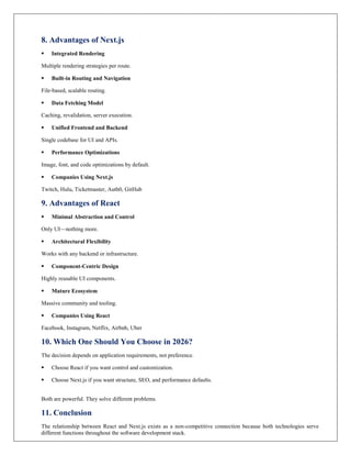 8. Advantages of Next.js
 Integrated Rendering
Multiple rendering strategies per route.
 Built-in Routing and Navigation
File-based, scalable routing.
 Data Fetching Model
Caching, revalidation, server execution.
 Unified Frontend and Backend
Single codebase for UI and APIs.
 Performance Optimizations
Image, font, and code optimizations by default.
 Companies Using Next.js
Twitch, Hulu, Ticketmaster, Auth0, GitHub
9. Advantages of React
 Minimal Abstraction and Control
Only UI—nothing more.
 Architectural Flexibility
Works with any backend or infrastructure.
 Component-Centric Design
Highly reusable UI components.
 Mature Ecosystem
Massive community and tooling.
 Companies Using React
Facebook, Instagram, Netflix, Airbnb, Uber
10. Which One Should You Choose in 2026?
The decision depends on application requirements, not preference.
 Choose React if you want control and customization.
 Choose Next.js if you want structure, SEO, and performance defaults.
Both are powerful. They solve different problems.
11. Conclusion
The relationship between React and Next.js exists as a non-competitive connection because both technologies serve
different functions throughout the software development stack.
 