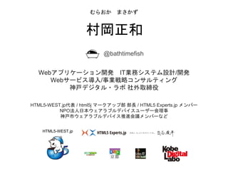 HTML5-WEST.jp代表 / html5j マークアップ部 部長 / HTML5 Experts.jp メンバー
NPO法人日本ウェアラブルデバイスユーザー会理事
神戸市ウェアラブルデバイス推進会議メンバーなど
むらおか まさかず
村岡正和
Webアプリケーション開発 IT業務システム設計/開発
Webサービス導入/事業戦略コンサルティング
神戸デジタル・ラボ 社外取締役
@bathtimefish
HTML5-WEST.jp
 