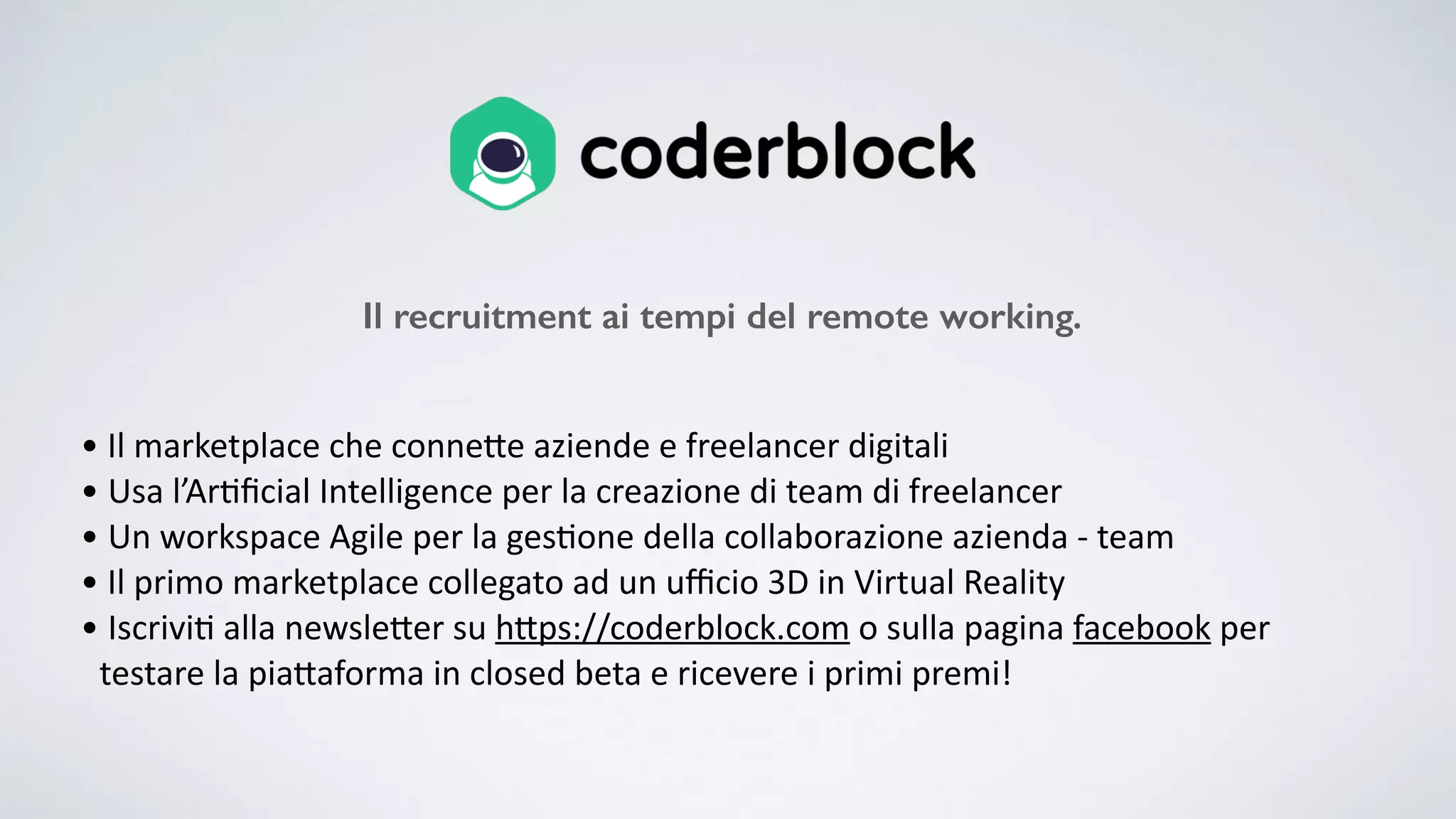 • Il marketplace che conne0e aziende e freelancer digitali • Usa l’Ar:ﬁcial Intelligence per la creazione di team di freelancer • Un workspace Agile per la ges:one della collaborazione azienda - team • Il primo marketplace collegato ad un uﬃcio 3D in Virtual Reality • Iscrivi: alla newsle0er su h0ps://coderblock.com o sulla pagina facebook per testare la pia0aforma in closed beta e ricevere i primi premi! Il recruitment ai tempi del remote working. 