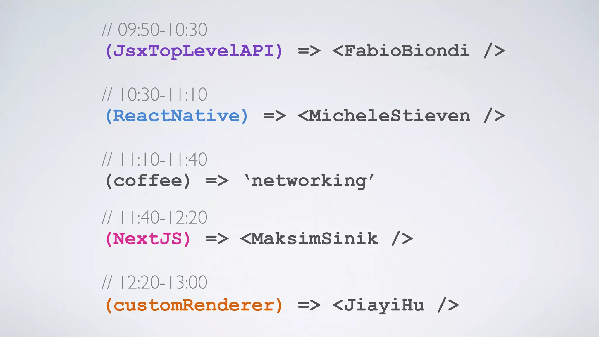 // 09:50-10:30  (JsxTopLevelAPI) => <FabioBiondi />    // 10:30-11:10  (ReactNative) => <MicheleStieven />    // 11:10-11:40  (coffee) => ‘networking’ // 11:40-12:20  (NextJS) => <MaksimSinik />    // 12:20-13:00  (customRenderer) => <JiayiHu />    