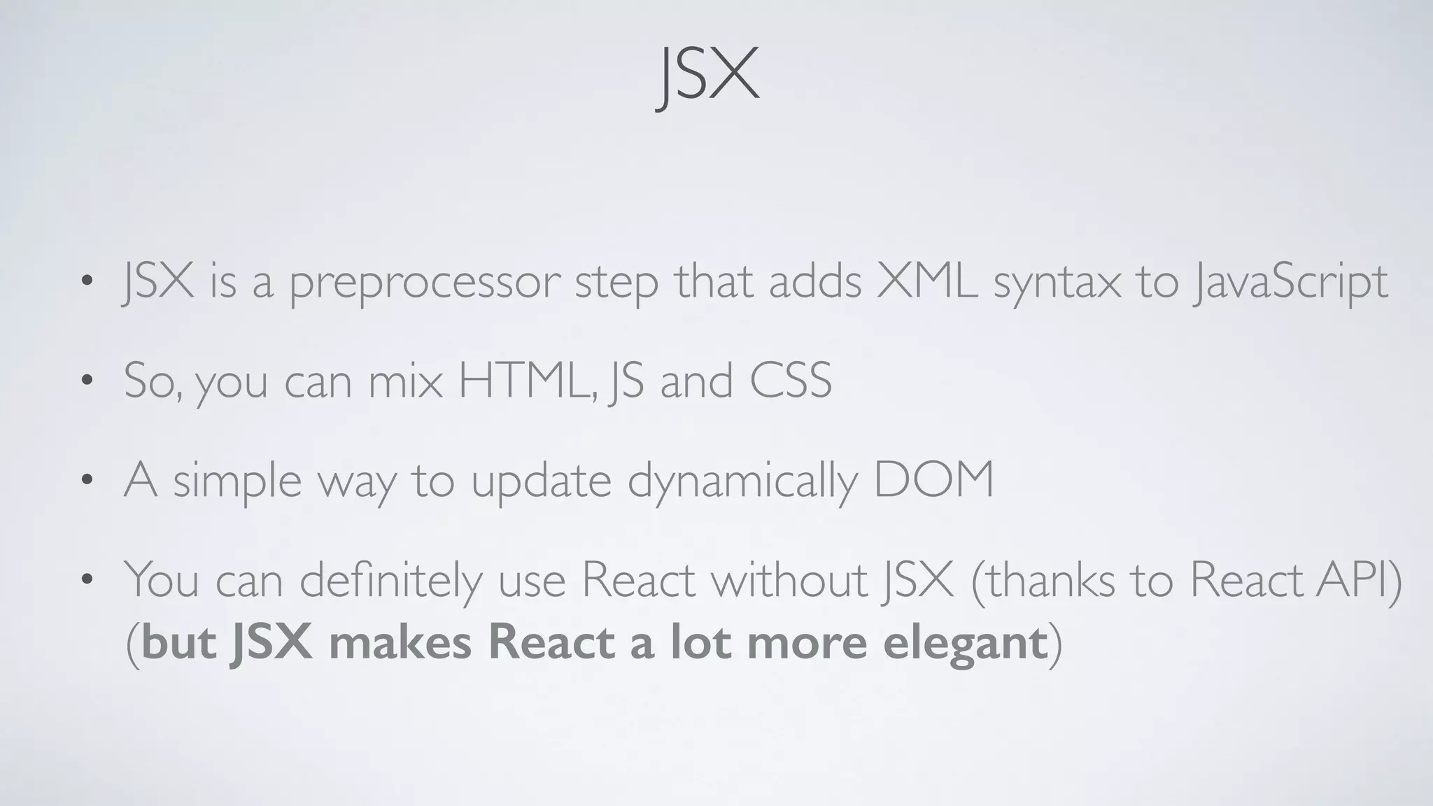 JSX • JSX is a preprocessor step that adds XML syntax to JavaScript • So, you can mix HTML, JS and CSS • A simple way to update dynamically DOM • You can deﬁnitely use React without JSX (thanks to React API)   (but JSX makes React a lot more elegant) 