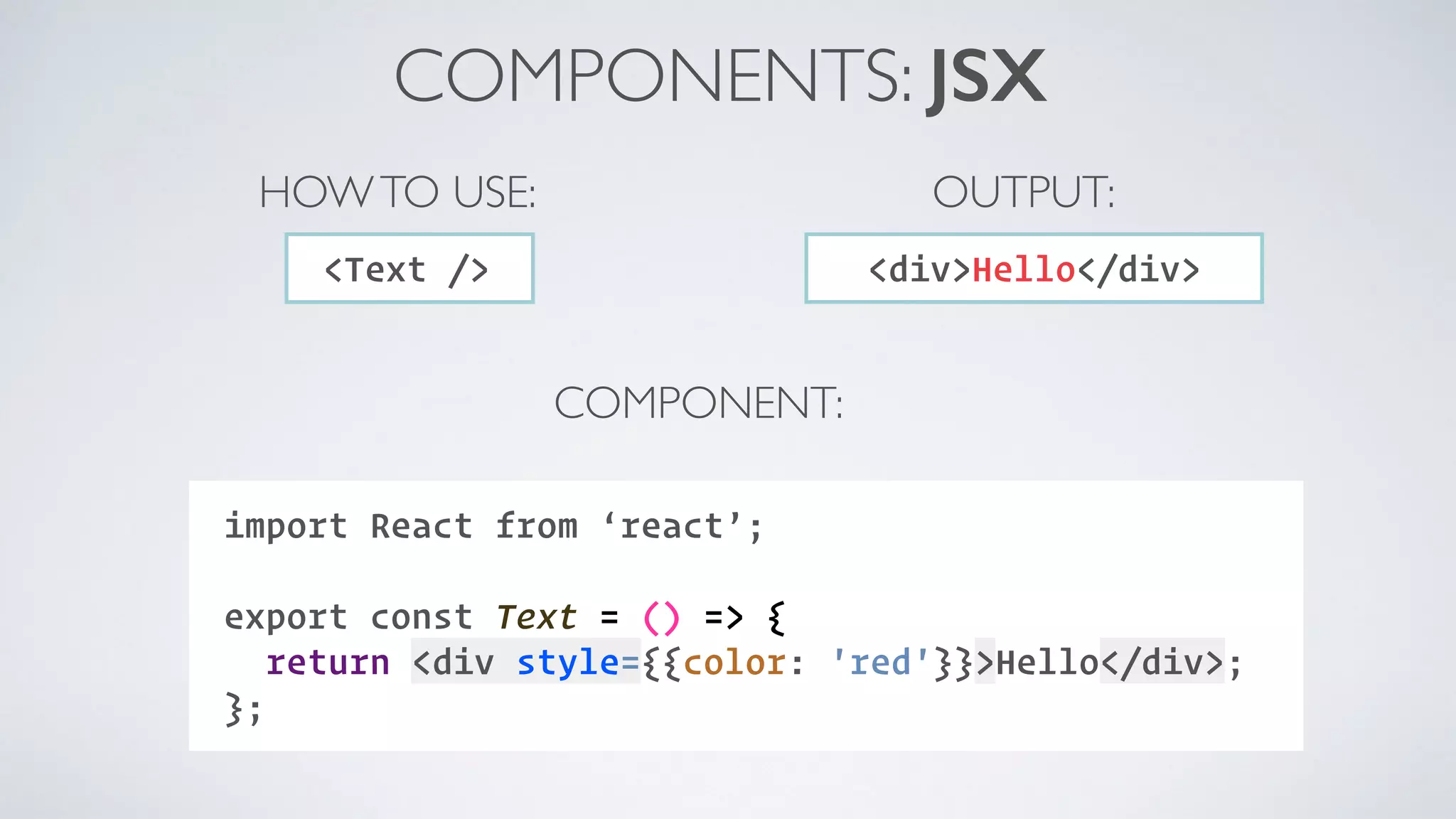 COMPONENTS: JSX import React from ‘react’;  export const Text = () => { return <div style={{color: 'red'}}>Hello</div>; }; <Text /> HOWTO USE: COMPONENT: <div>Hello</div> OUTPUT: 