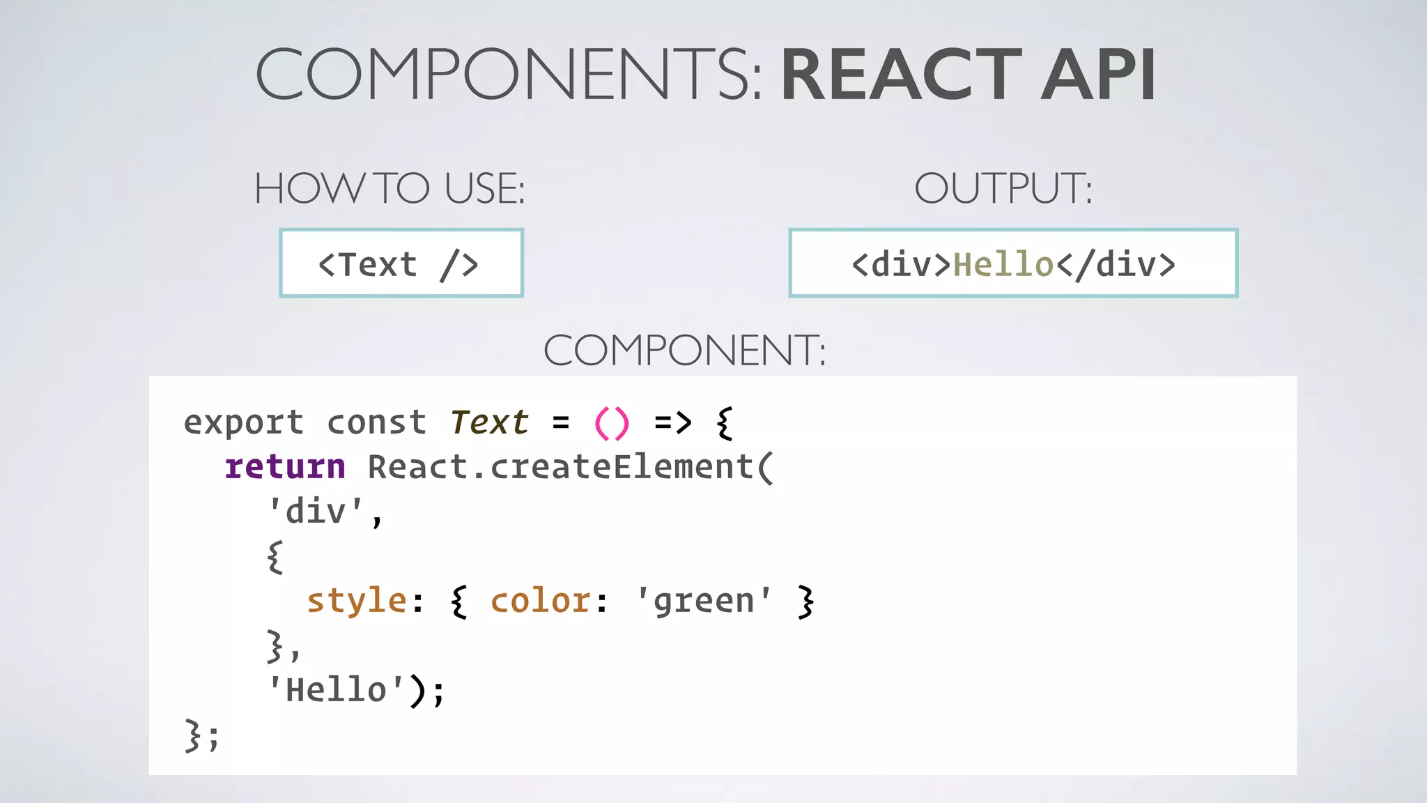 COMPONENT: COMPONENTS: REACT API export const Text = () => { return React.createElement( 'div', { style: { color: 'green' } }, 'Hello'); }; <Text /> HOWTO USE: <div>Hello</div> OUTPUT: 
