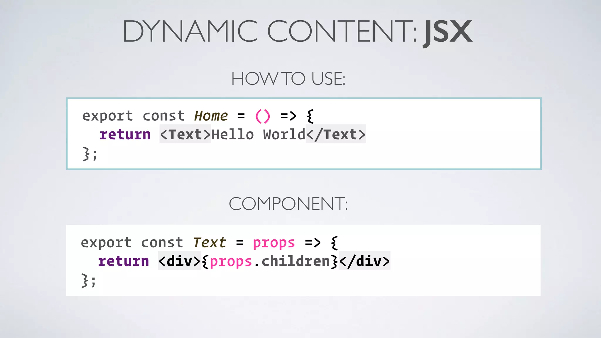 DYNAMIC CONTENT: JSX export const Text = props => { return <div>{props.children}</div> }; export const Home = () => { return <Text>Hello World</Text> }; HOWTO USE: COMPONENT: 