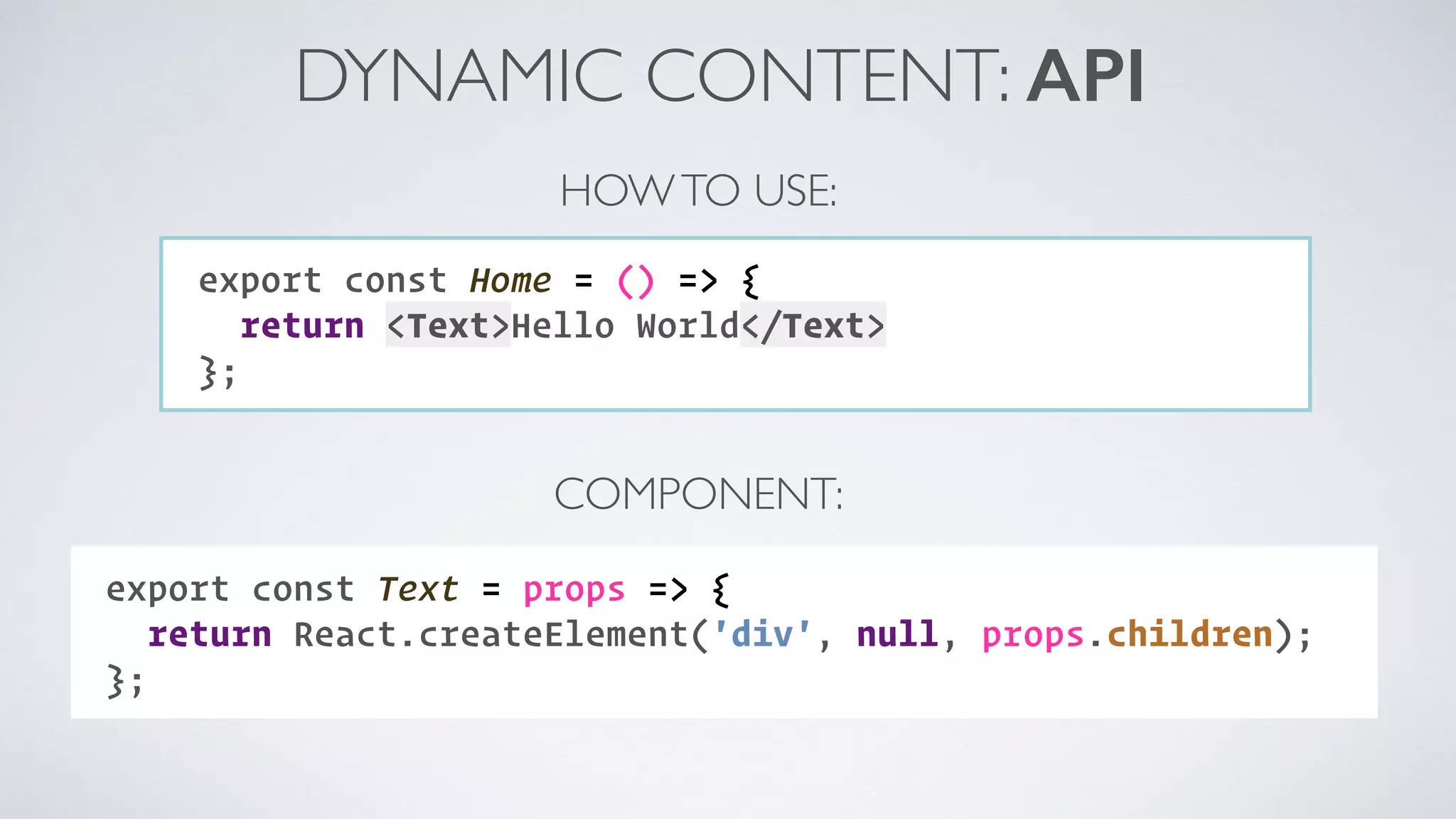 DYNAMIC CONTENT: API export const Home = () => { return <Text>Hello World</Text> }; HOWTO USE: COMPONENT: export const Text = props => { return React.createElement('div', null, props.children); }; 