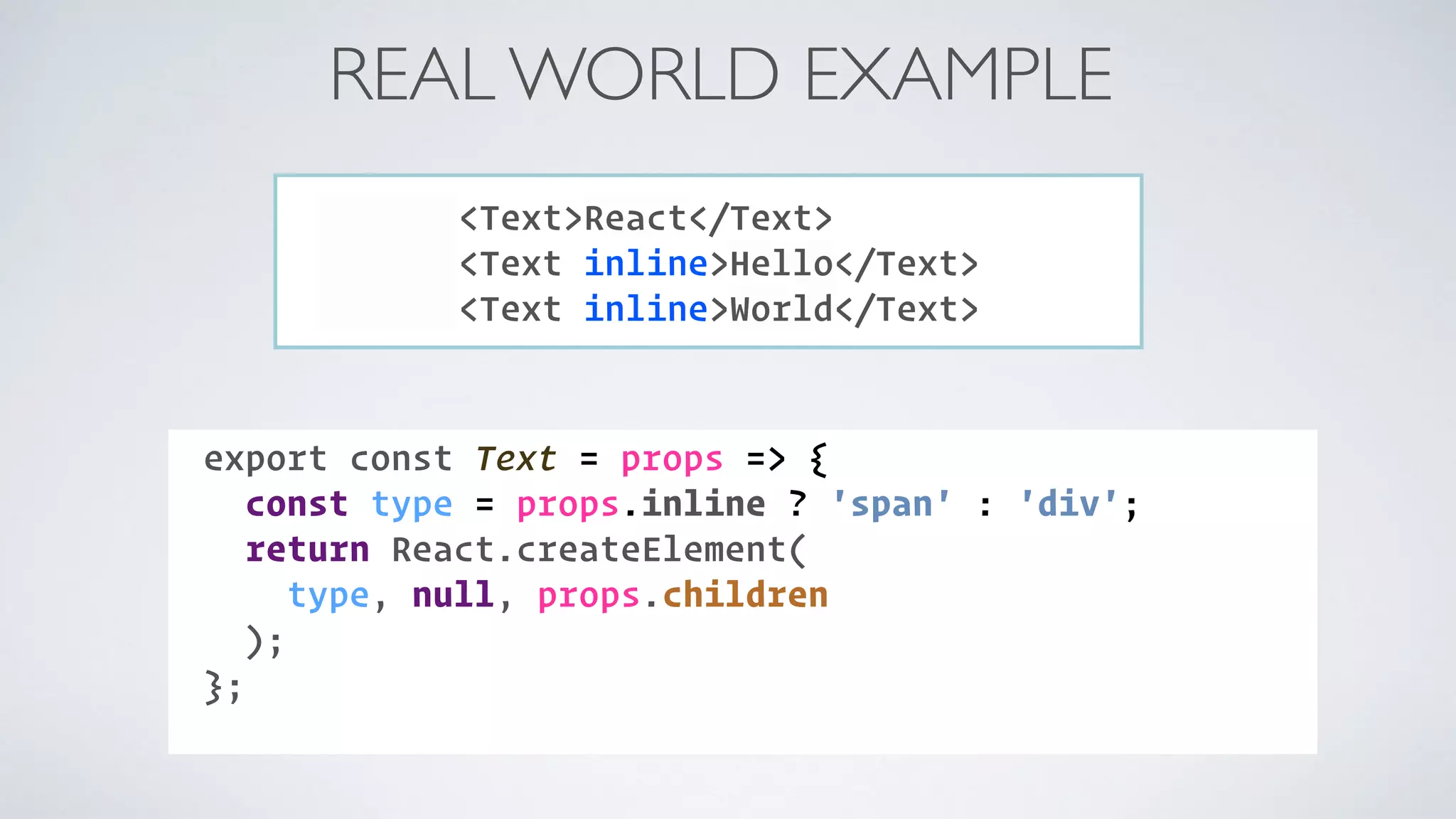 REAL WORLD EXAMPLE <Text>React</Text> <Text inline>Hello</Text> <Text inline>World</Text> COMPONENT:export const Text = props => { const type = props.inline ? 'span' : 'div'; return React.createElement( type, null, props.children ); }; 