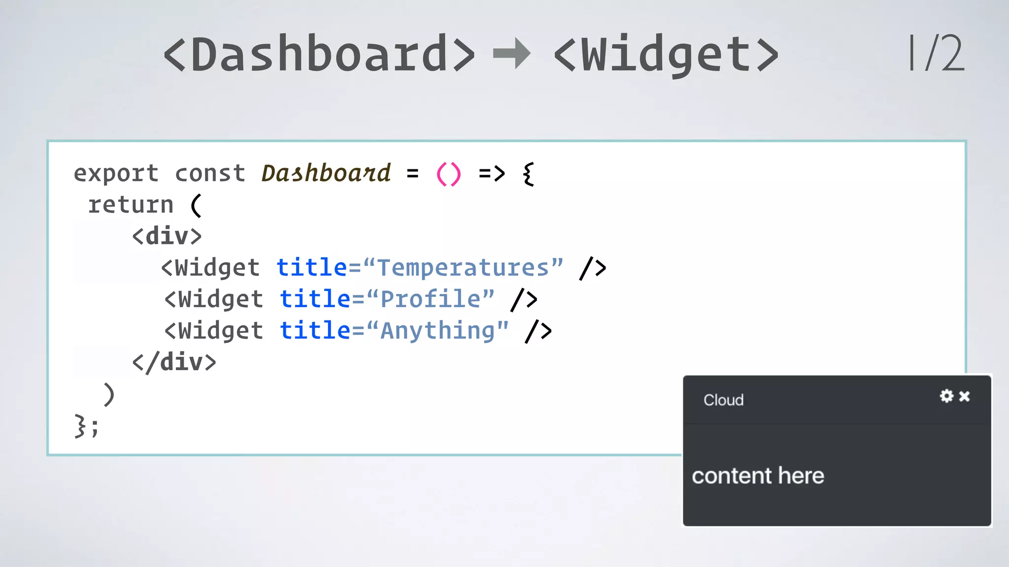 <Dashboard> <Widget> COMPONENT: export const Dashboard = () => { return ( <div> <Widget title=“Temperatures” /> <Widget title=“Profile” /> <Widget title=“Anything" /> </div> ) }; 1/2 
