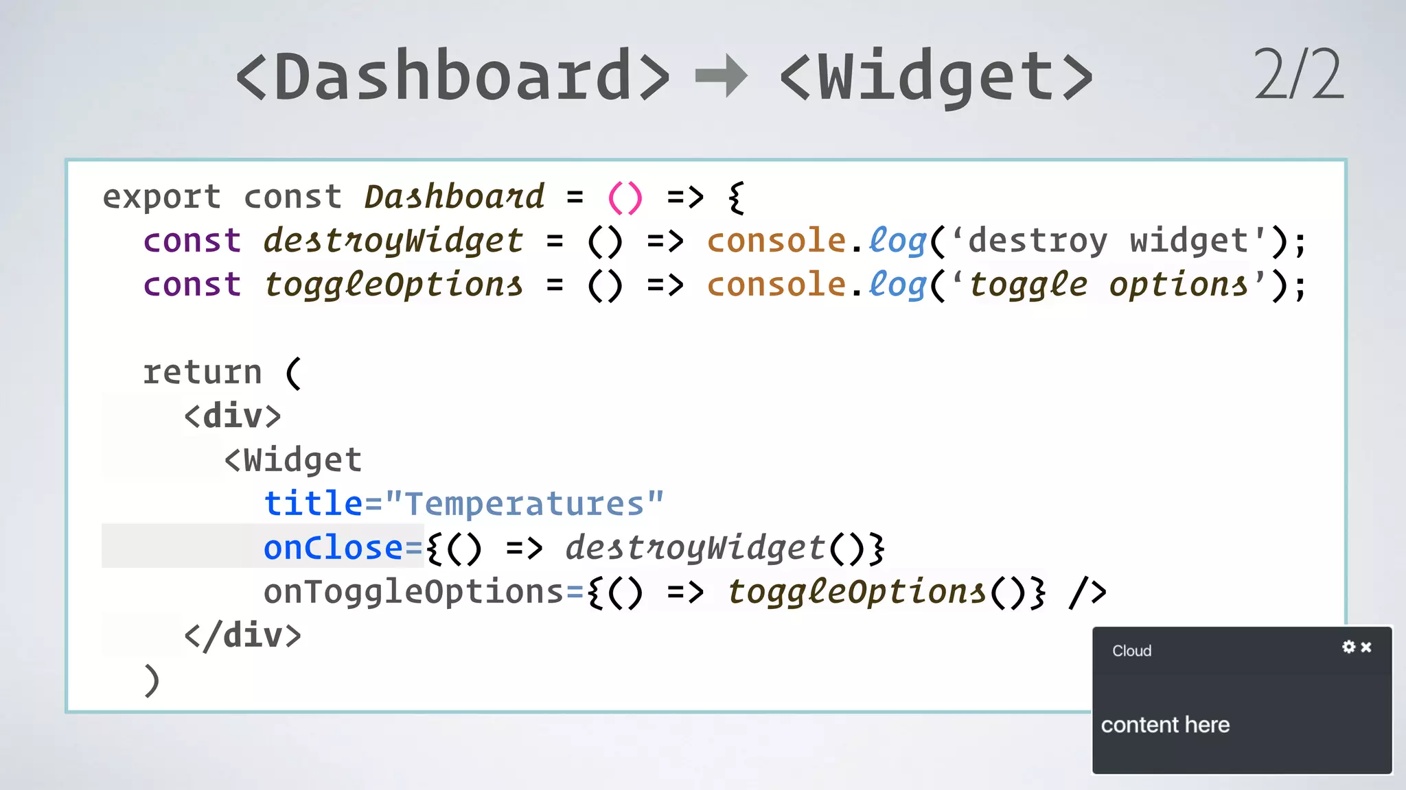 COMPONENT: export const Dashboard = () => { const destroyWidget = () => console.log(‘destroy widget'); const toggleOptions = () => console.log(‘toggle options’);   return ( <div> <Widget title="Temperatures" onClose={() => destroyWidget()} onToggleOptions={() => toggleOptions()} /> </div> ) <Dashboard> <Widget> 2/2 