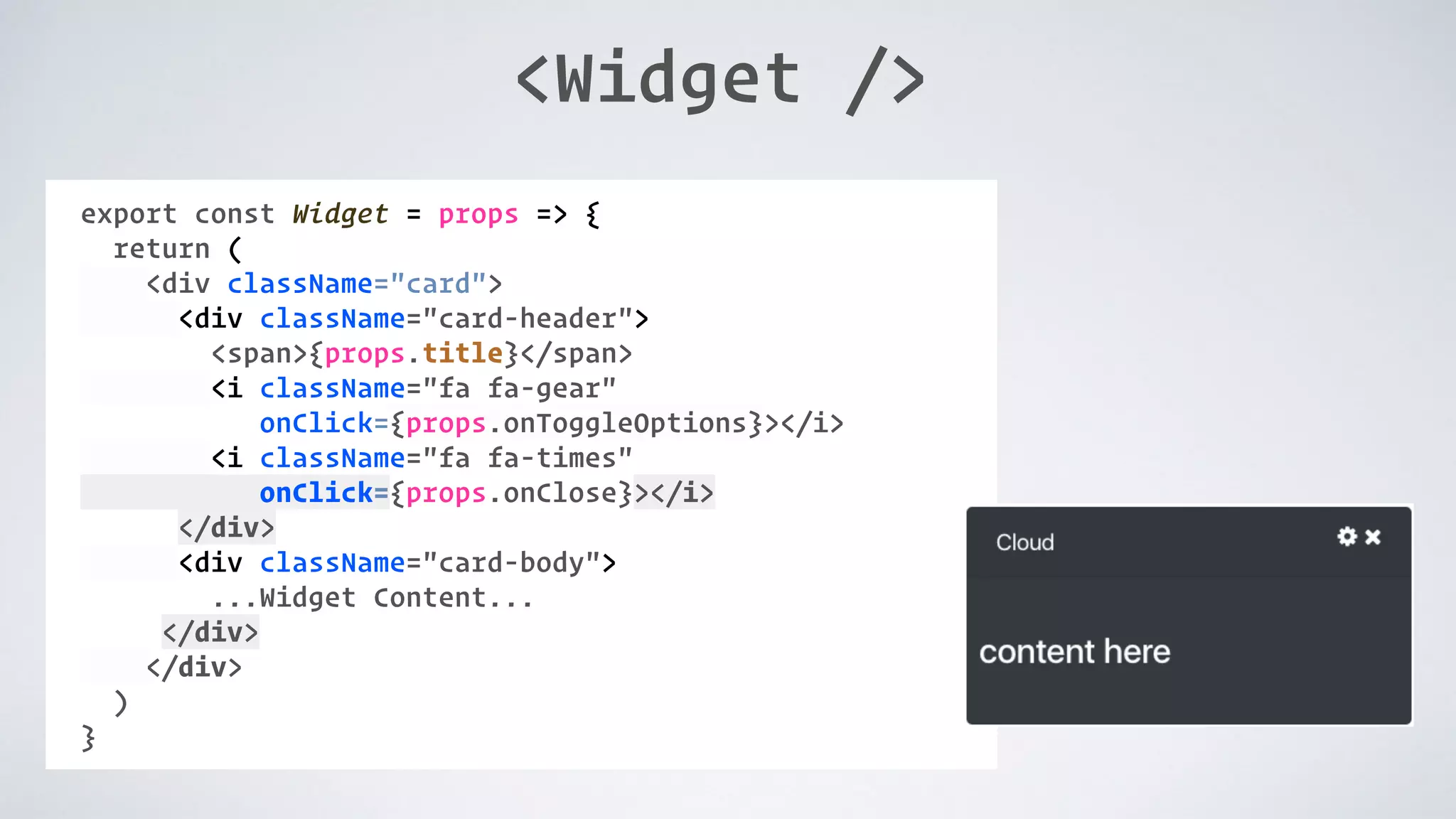 <Widget /> COMPONENT: export const Widget = props => { return ( <div className="card"> <div className="card-header"> <span>{props.title}</span> <i className="fa fa-gear" onClick={props.onToggleOptions}></i> <i className="fa fa-times" onClick={props.onClose}></i> </div> <div className="card-body"> ...Widget Content... </div> </div> ) } 