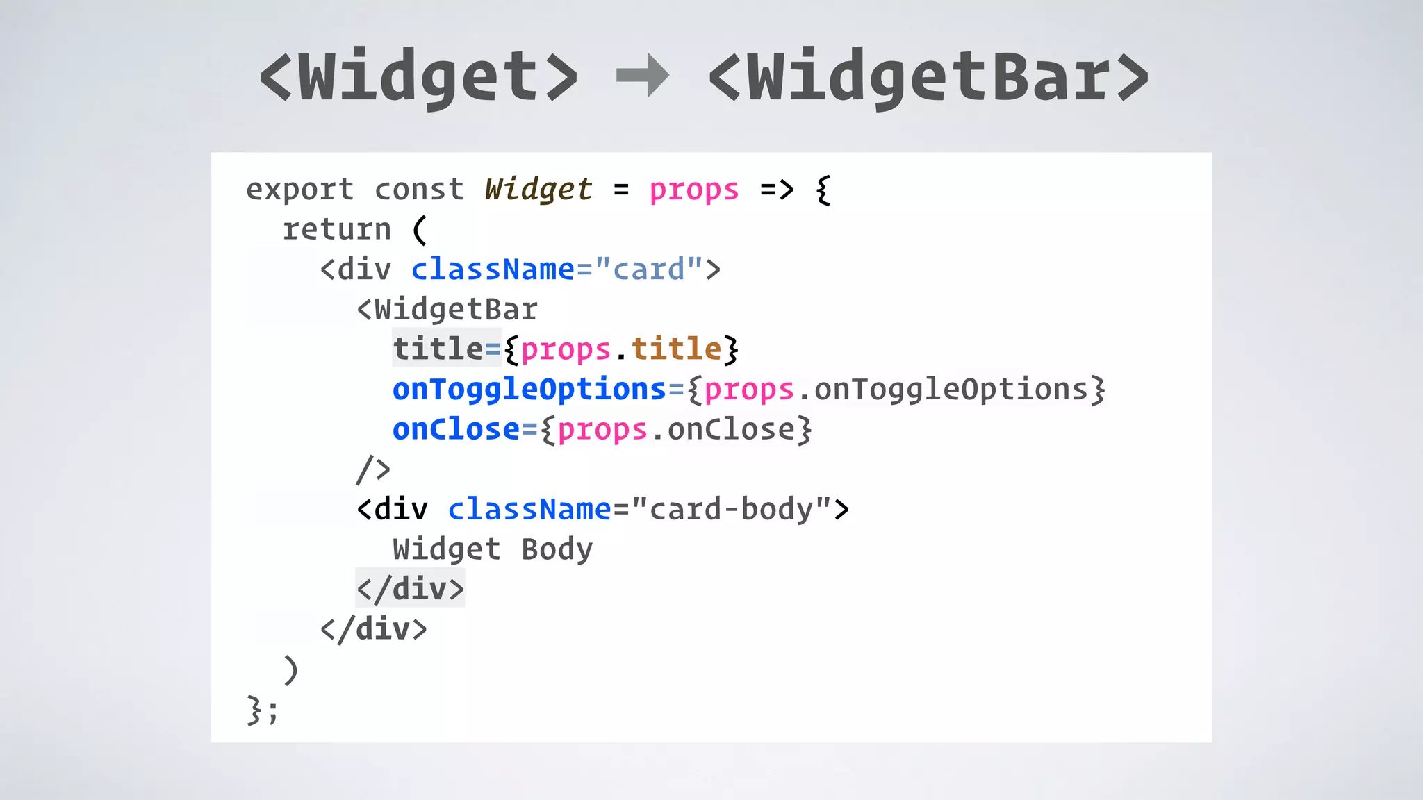 <Widget> <WidgetBar> COMPONENT: export const Widget = props => { return ( <div className="card"> <WidgetBar title={props.title} onToggleOptions={props.onToggleOptions} onClose={props.onClose} /> <div className="card-body"> Widget Body </div> </div> ) }; 