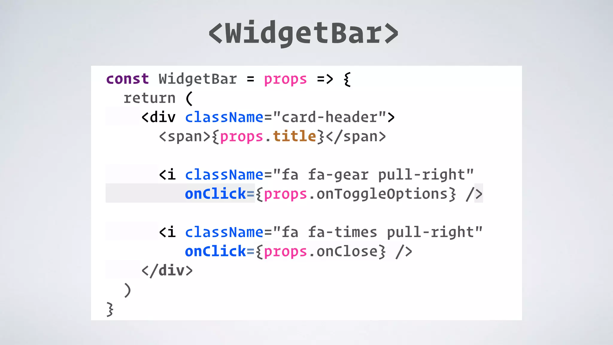 COMPONENT: const WidgetBar = props => { return ( <div className="card-header"> <span>{props.title}</span> <i className="fa fa-gear pull-right" onClick={props.onToggleOptions} /> <i className="fa fa-times pull-right" onClick={props.onClose} /> </div> ) } <WidgetBar> 
