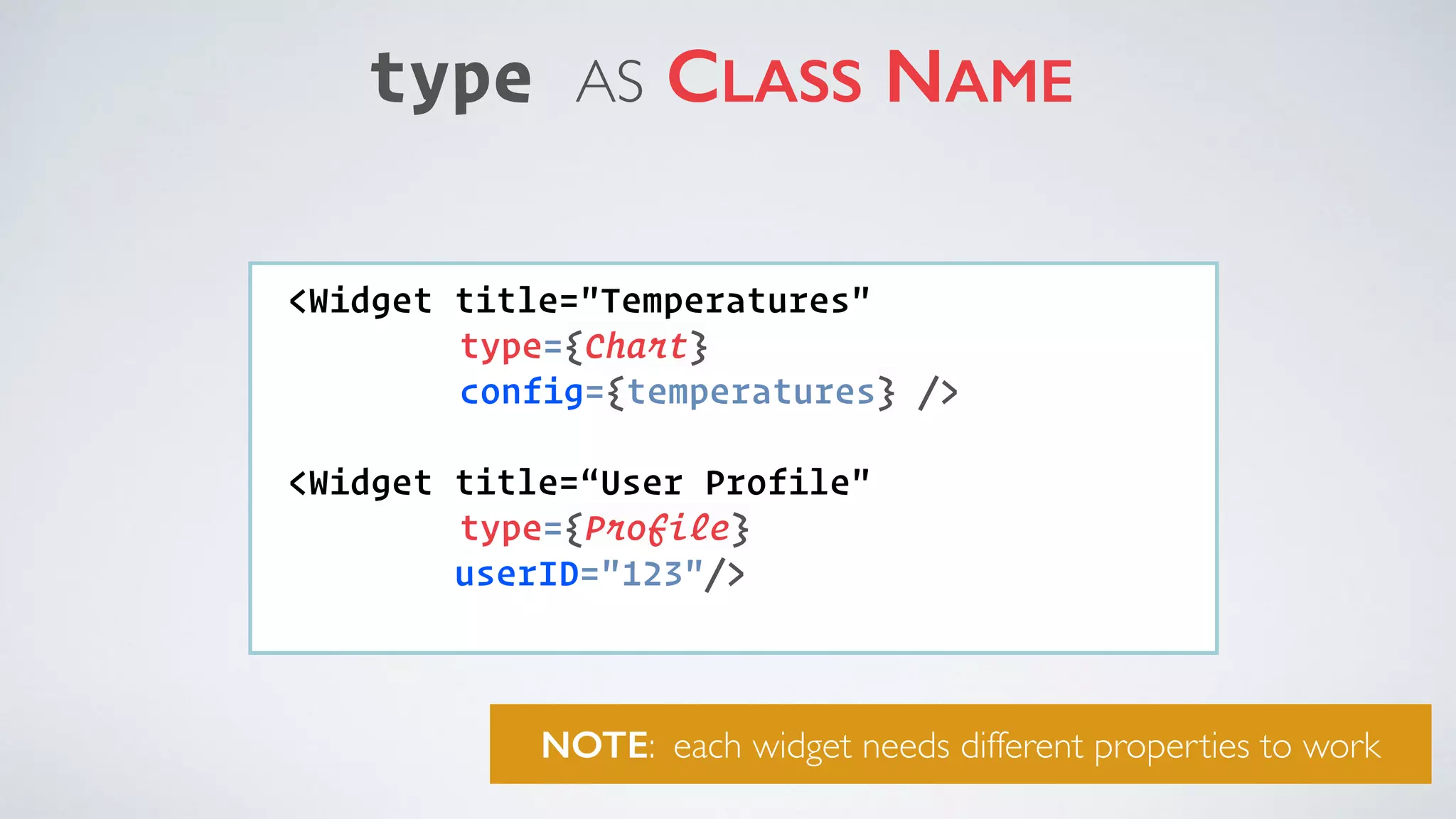 type AS CLASS NAME <Widget title="Temperatures" type={Chart} config={temperatures} />   <Widget title=“User Profile" type={Profile} userID="123"/> NOTE: each widget needs different properties to work 