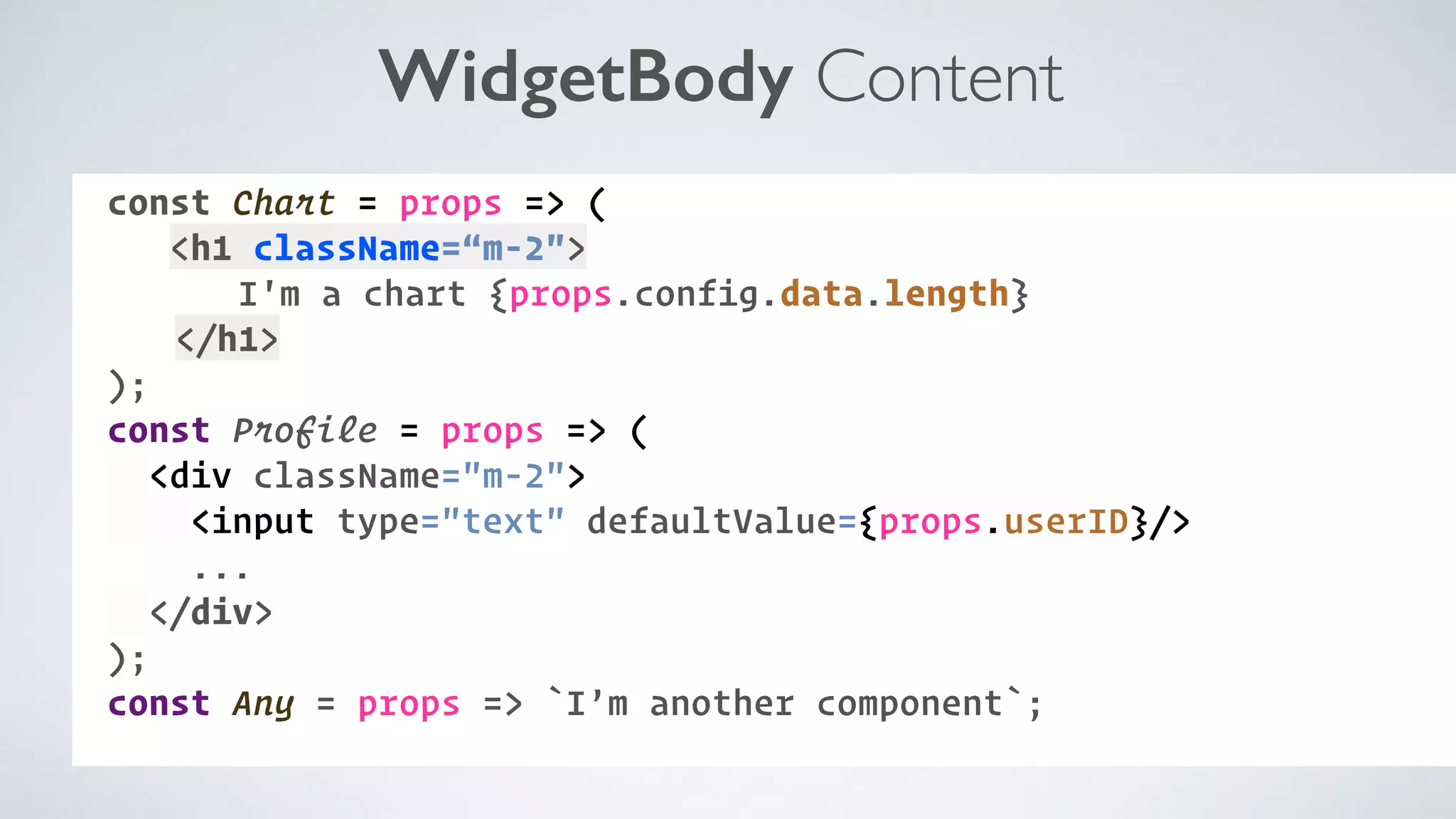 WidgetBody Content const Chart = props => ( <h1 className=“m-2"> I'm a chart {props.config.data.length} </h1> ); const Profile = props => ( <div className="m-2"> <input type="text" defaultValue={props.userID}/> ... </div> ); const Any = props => `I’m another component`; 