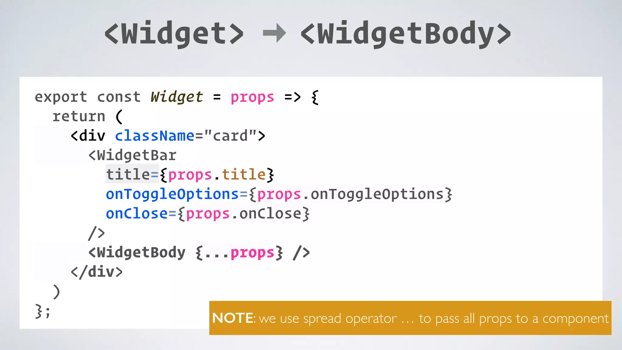 COMPONENT: export const Widget = props => { return ( <div className="card"> <WidgetBar title={props.title} onToggleOptions={props.onToggleOptions} onClose={props.onClose} /> <WidgetBody {...props} /> </div> ) }; NOTE: we use spread operator … to pass all props to a component <Widget> <WidgetBody> 