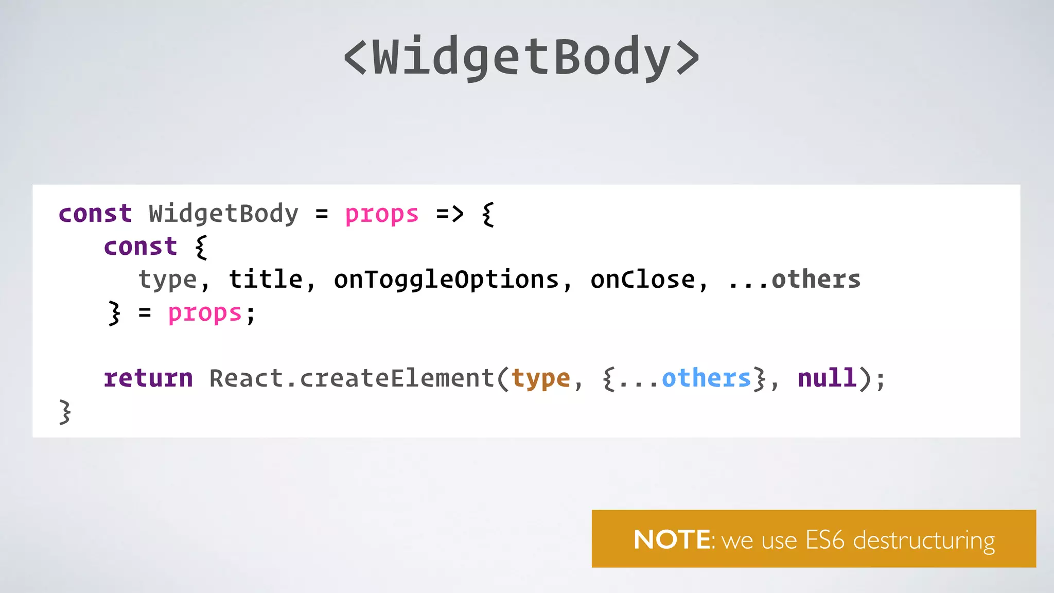 <WidgetBody> const WidgetBody = props => { const { type, title, onToggleOptions, onClose, ...others } = props;   return React.createElement(type, {...others}, null); } NOTE: we use ES6 destructuring 