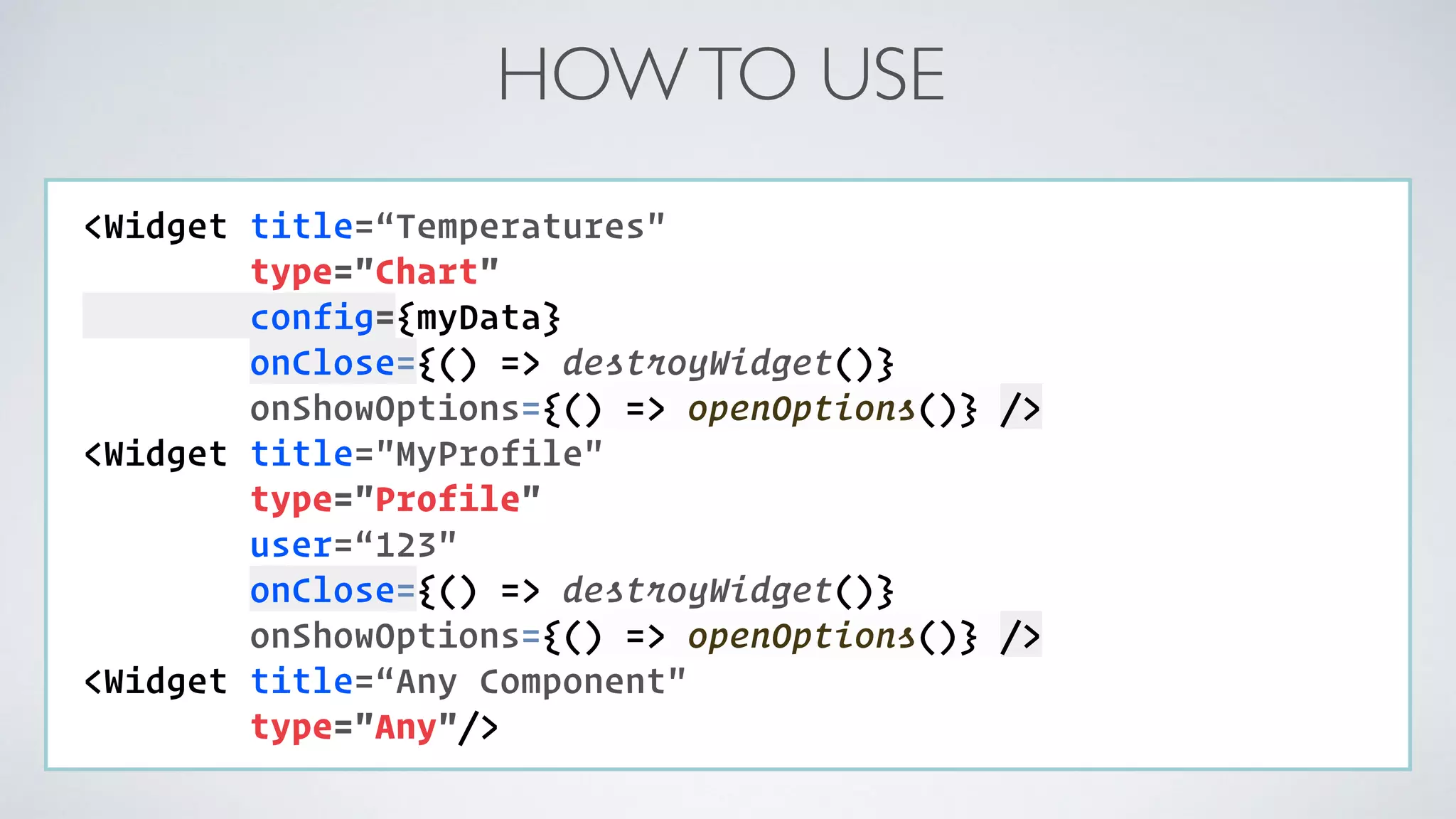 HOWTO USE COMPONENT: <Widget title=“Temperatures" type="Chart" config={myData}   onClose={() => destroyWidget()} onShowOptions={() => openOptions()} /> <Widget title="MyProfile" type="Profile" user=“123"  onClose={() => destroyWidget()} onShowOptions={() => openOptions()} /> <Widget title=“Any Component" type="Any"/> 