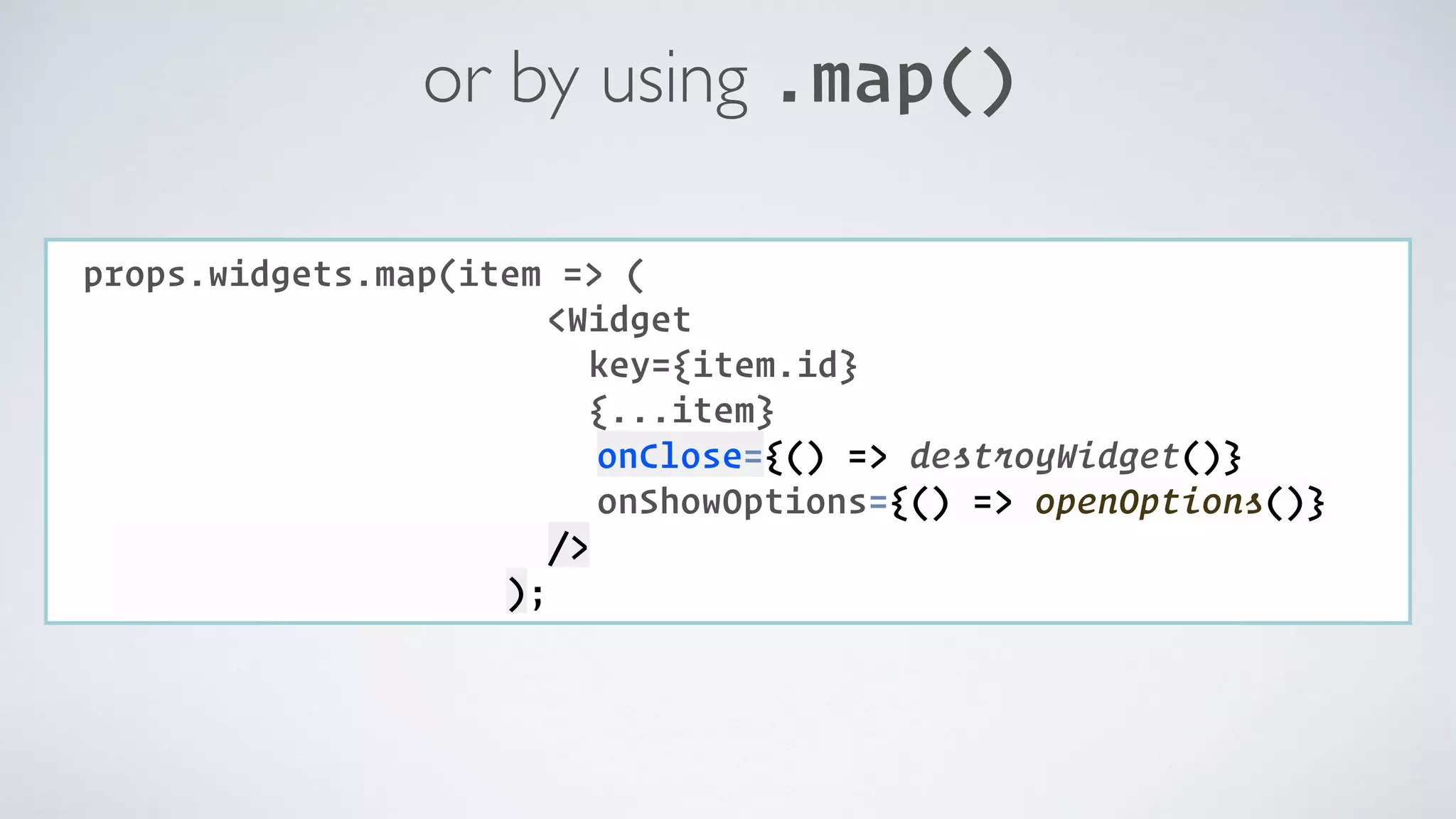 or by using .map() COMPONENT: props.widgets.map(item => ( <Widget key={item.id} {...item} onClose={() => destroyWidget()} onShowOptions={() => openOptions()} />  ); 