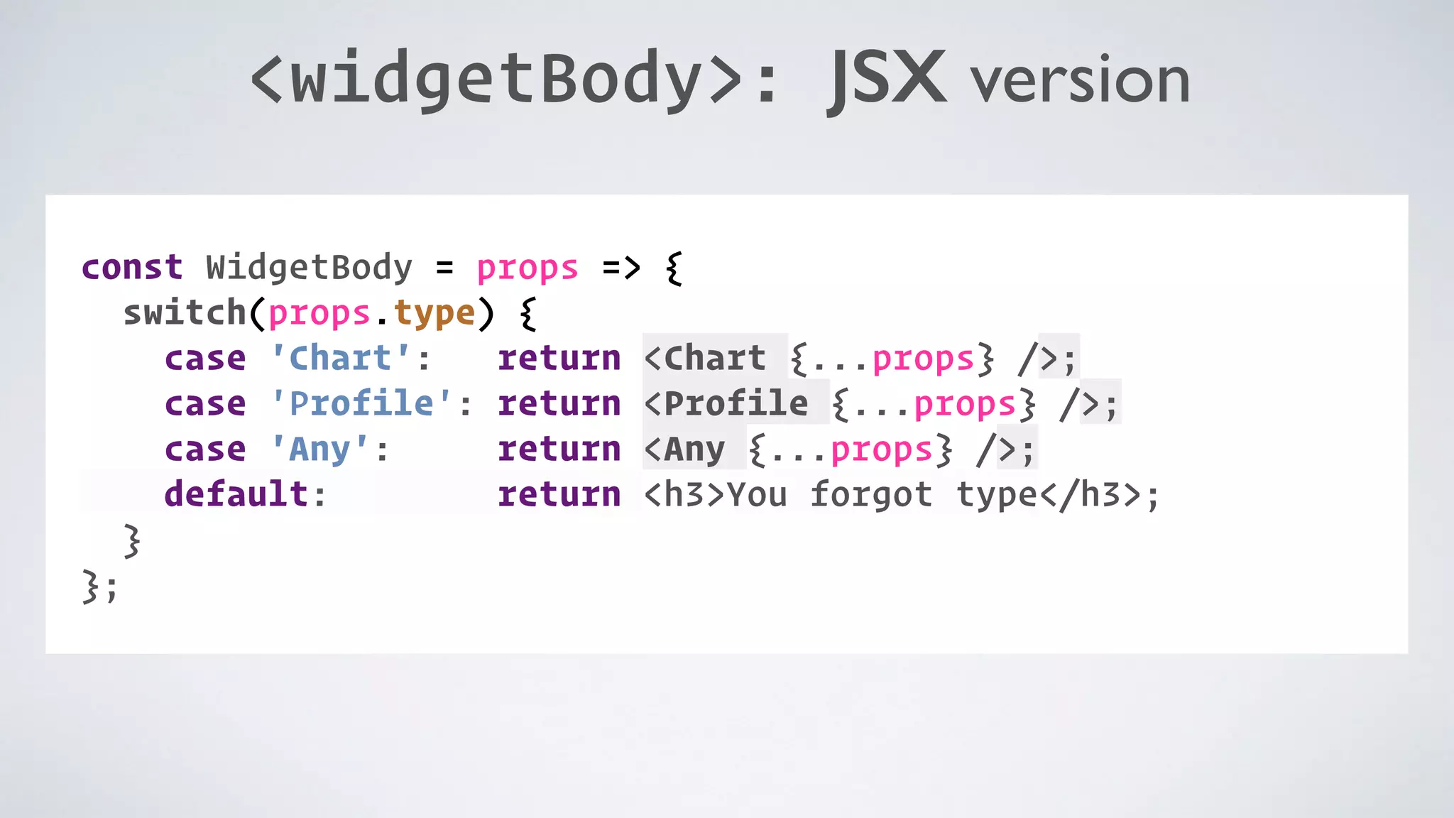 <widgetBody>: JSX version COMPONENT: const WidgetBody = props => { switch(props.type) { case 'Chart': return <Chart {...props} />; case 'Profile': return <Profile {...props} />; case 'Any': return <Any {...props} />; default: return <h3>You forgot type</h3>; } }; 