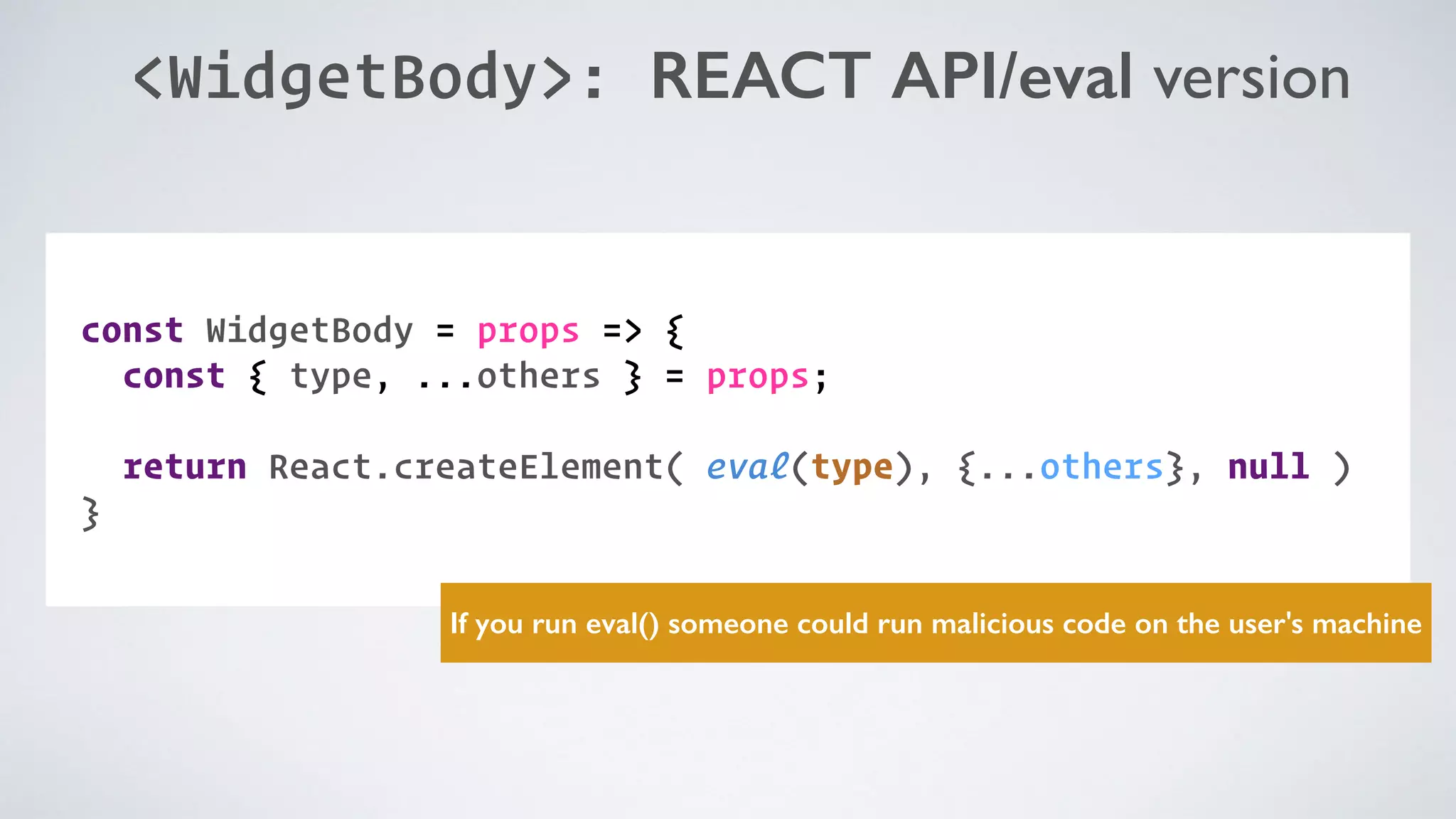 <WidgetBody>: REACT API/eval version COMPONENT: const WidgetBody = props => { const { type, ...others } = props;   return React.createElement( eval(type), {...others}, null ) } If you run eval() someone could run malicious code on the user's machine 