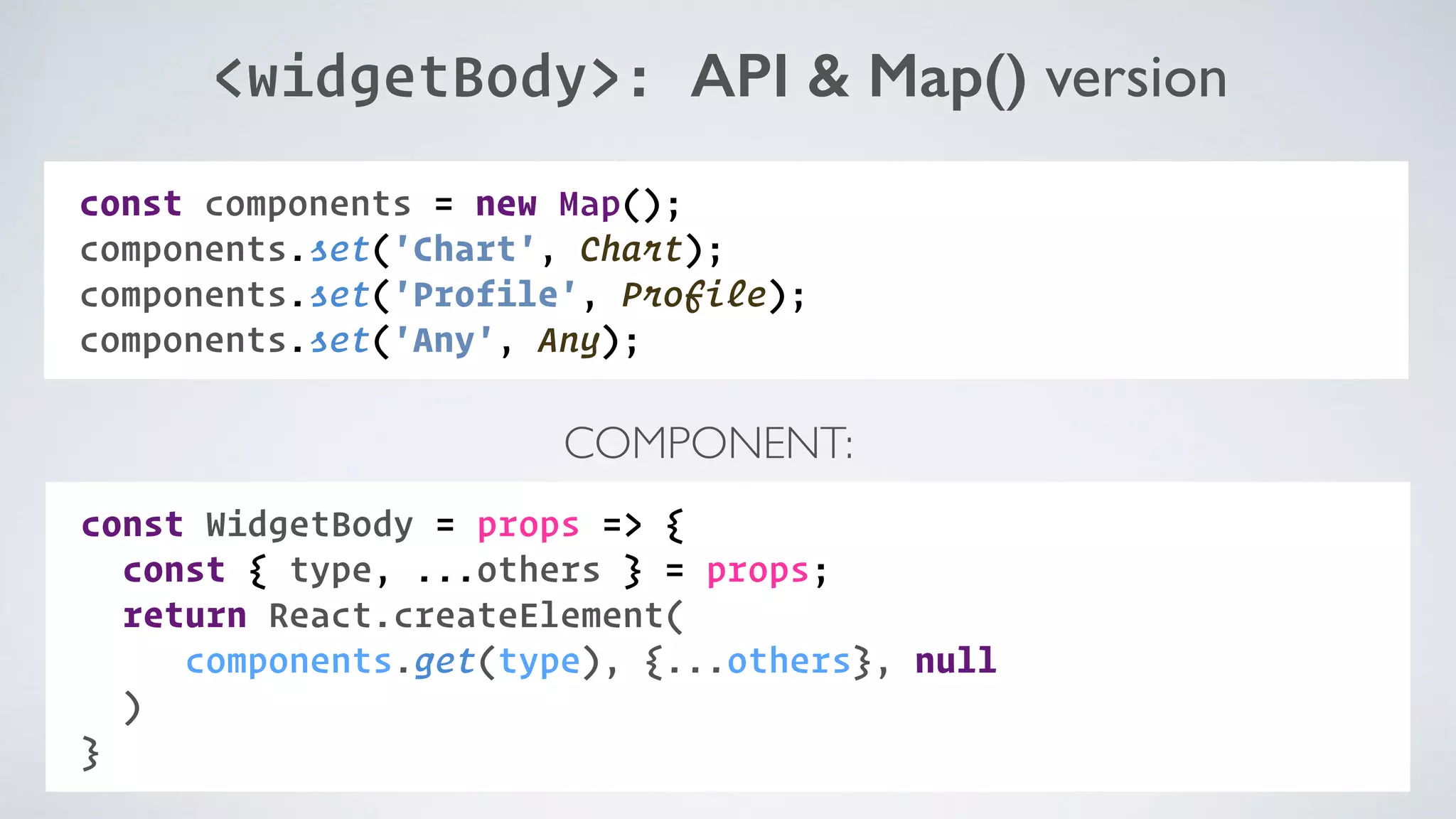 <widgetBody>: API & Map() version COMPONENT: const WidgetBody = props => { const { type, ...others } = props; return React.createElement(  components.get(type), {...others}, null ) } const components = new Map(); components.set('Chart', Chart); components.set('Profile', Profile); components.set('Any', Any); 