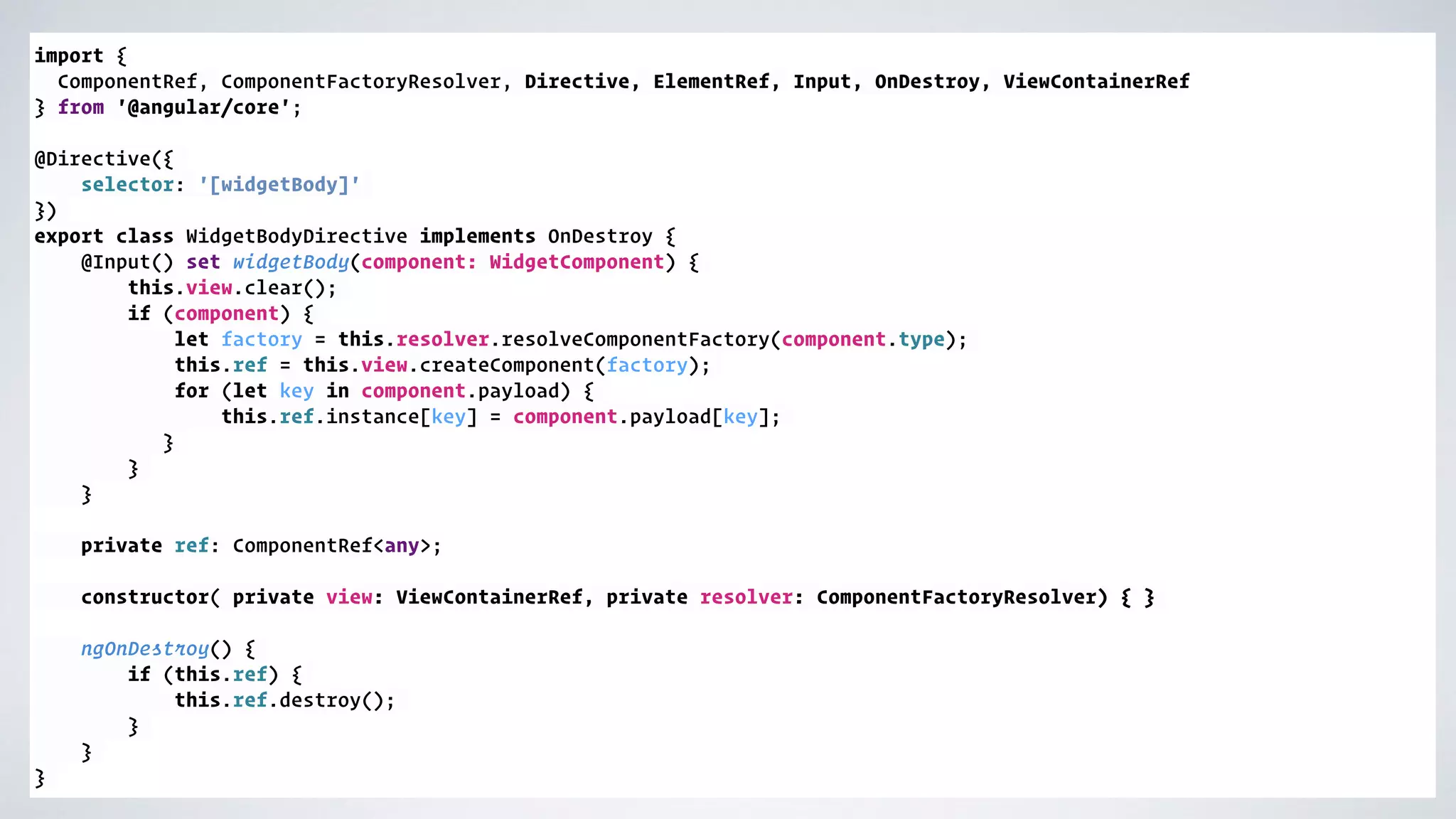 import { ComponentRef, ComponentFactoryResolver, Directive, ElementRef, Input, OnDestroy, ViewContainerRef } from '@angular/core';  @Directive({ selector: '[widgetBody]' }) export class WidgetBodyDirective implements OnDestroy { @Input() set widgetBody(component: WidgetComponent) { this.view.clear(); if (component) { let factory = this.resolver.resolveComponentFactory(component.type); this.ref = this.view.createComponent(factory); for (let key in component.payload) { this.ref.instance[key] = component.payload[key]; } } }  private ref: ComponentRef<any>; constructor( private view: ViewContainerRef, private resolver: ComponentFactoryResolver) { } ngOnDestroy() { if (this.ref) { this.ref.destroy(); } } } 