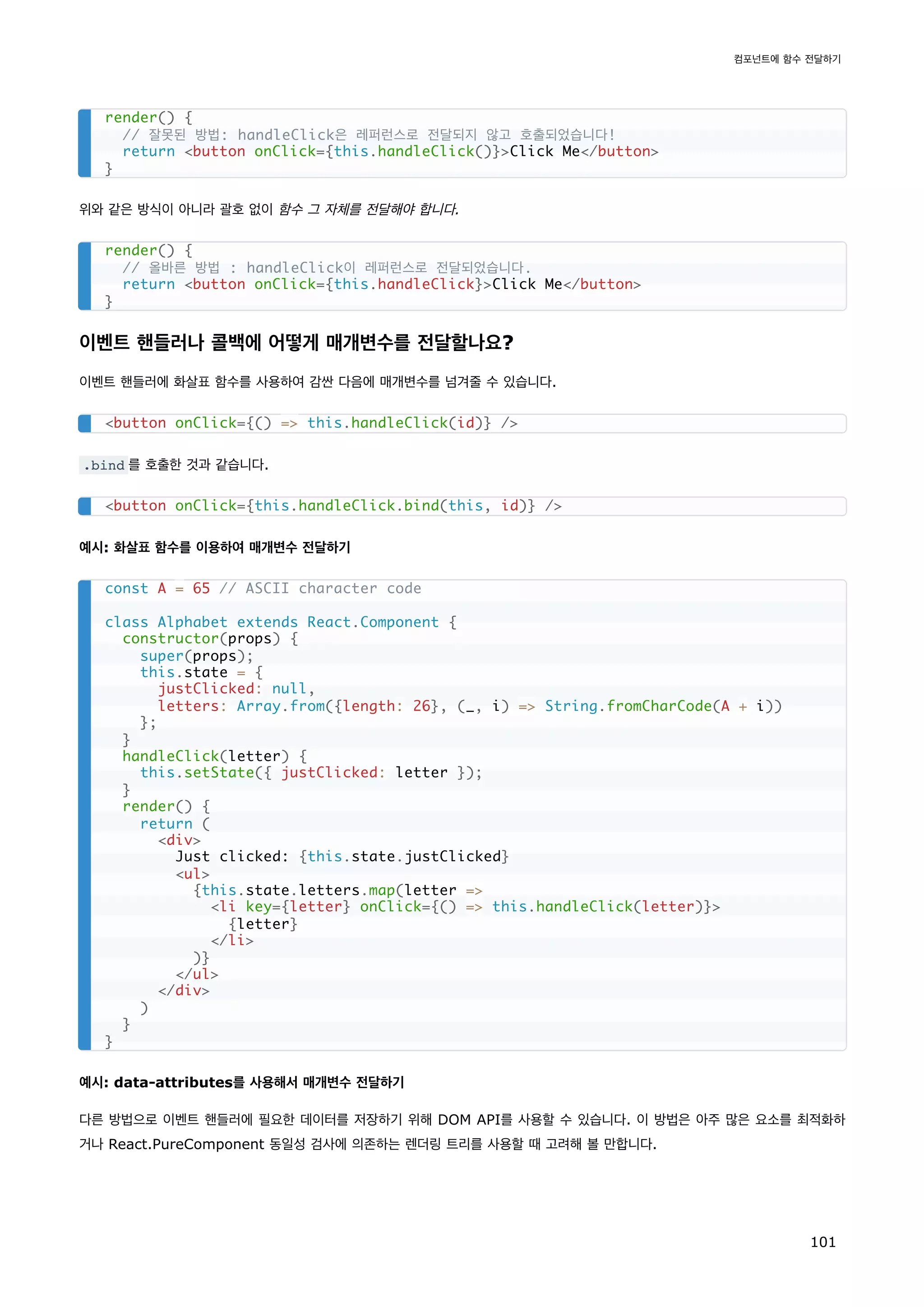 위와 같은 방식이 아니라 괄호 없이 함수 그 자체를 전달해야 합니다.
이벤트 핸들러나 콜백에 어떻게 매개변수를 전달할나요?
이벤트 핸들러에 화살표 함수를 사용하여 감싼 다음에 매개변수를 넘겨줄 수 있습니다.
.bind 를 호출한 것과 같습니다.
예시: 화살표 함수를 이용하여 매개변수 전달하기
예시: data-attributes를 사용해서 매개변수 전달하기
다른 방법으로 이벤트 핸들러에 필요한 데이터를 저장하기 위해 DOM API를 사용할 수 있습니다. 이 방법은 아주 많은 요소를 최적화하
거나 React.PureComponent 동일성 검사에 의존하는 렌더링 트리를 사용할 때 고려해 볼 만합니다.
render() {
// 잘못된 방법: handleClick은 레퍼런스로 전달되지 않고 호출되었습니다!
return button onClick={this.handleClick()}Click Me/button
}
render() {
// 올바른 방법 : handleClick이 레퍼런스로 전달되었습니다.
return button onClick={this.handleClick}Click Me/button
}
button onClick={() = this.handleClick(id)} /
button onClick={this.handleClick.bind(this, id)} /
const A = 65 // ASCII character code
class Alphabet extends React.Component {
constructor(props) {
super(props);
this.state = {
justClicked: null,
letters: Array.from({length: 26}, (_, i) = String.fromCharCode(A + i))
};
}
handleClick(letter) {
this.setState({ justClicked: letter });
}
render() {
return (
div
Just clicked: {this.state.justClicked}
ul
{this.state.letters.map(letter =
li key={letter} onClick={() = this.handleClick(letter)}
{letter}
/li
)}
/ul
/div
)
}
}
컴포넌트에 함수 전달하기
101
 