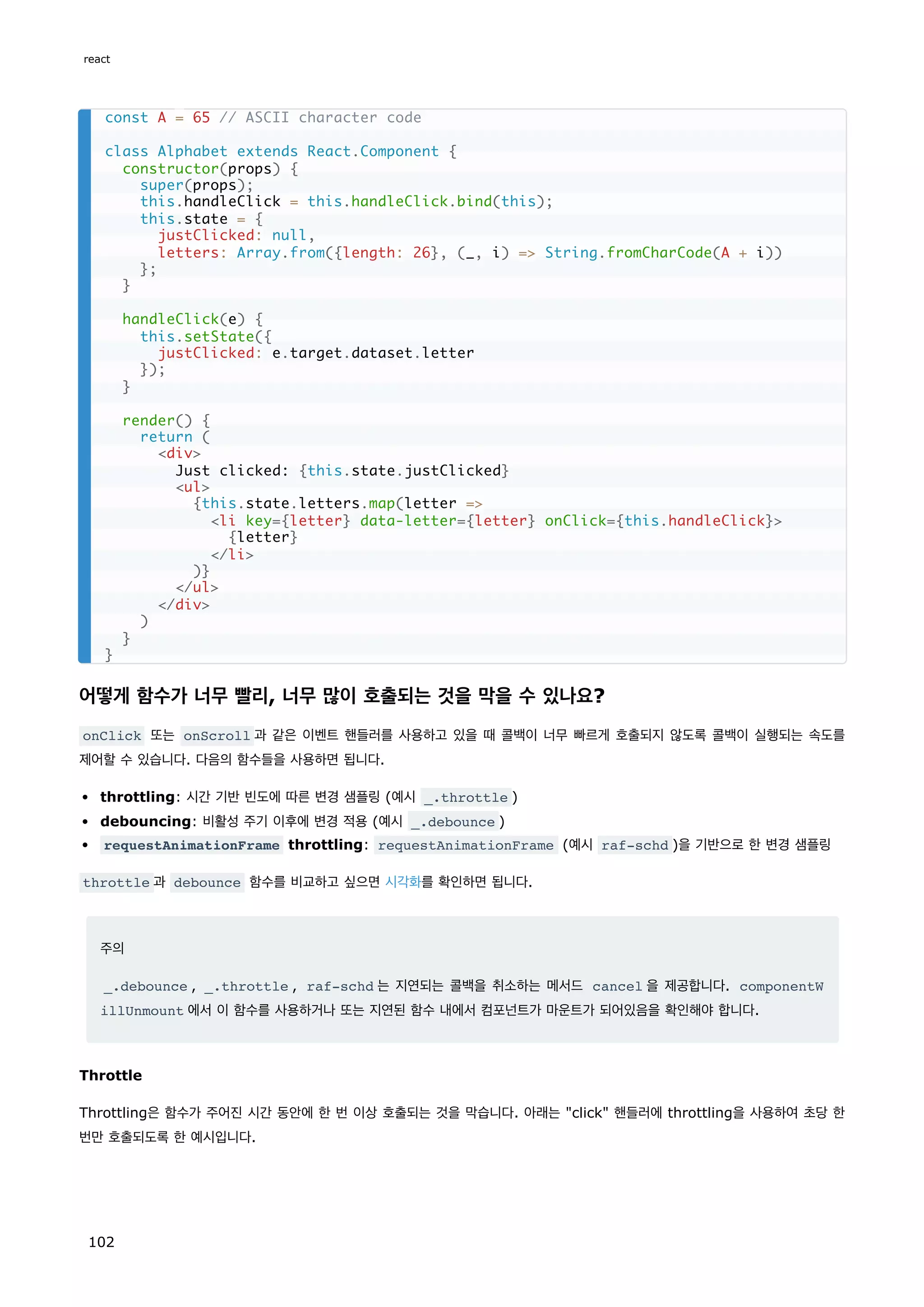 어떻게 함수가 너무 빨리, 너무 많이 호출되는 것을 막을 수 있나요?
onClick 또는 onScroll 과 같은 이벤트 핸들러를 사용하고 있을 때 콜백이 너무 빠르게 호출되지 않도록 콜백이 실행되는 속도를
제어할 수 있습니다. 다음의 함수들을 사용하면 됩니다.
throttling: 시간 기반 빈도에 따른 변경 샘플링 (예시 _.throttle )
debouncing: 비활성 주기 이후에 변경 적용 (예시 _.debounce )
requestAnimationFrame throttling: requestAnimationFrame (예시 raf-schd )을 기반으로 한 변경 샘플링
throttle 과 debounce 함수를 비교하고 싶으면 시각화를 확인하면 됩니다.
주의
_.debounce , _.throttle , raf-schd 는 지연되는 콜백을 취소하는 메서드 cancel 을 제공합니다. componentW
illUnmount 에서 이 함수를 사용하거나 또는 지연된 함수 내에서 컴포넌트가 마운트가 되어있음을 확인해야 합니다.
Throttle
Throttling은 함수가 주어진 시간 동안에 한 번 이상 호출되는 것을 막습니다. 아래는 click 핸들러에 throttling을 사용하여 초당 한
번만 호출되도록 한 예시입니다.
const A = 65 // ASCII character code
class Alphabet extends React.Component {
constructor(props) {
super(props);
this.handleClick = this.handleClick.bind(this);
this.state = {
justClicked: null,
letters: Array.from({length: 26}, (_, i) = String.fromCharCode(A + i))
};
}
handleClick(e) {
this.setState({
justClicked: e.target.dataset.letter
});
}
render() {
return (
div
Just clicked: {this.state.justClicked}
ul
{this.state.letters.map(letter =
li key={letter} data-letter={letter} onClick={this.handleClick}
{letter}
/li
)}
/ul
/div
)
}
}
react
102
 