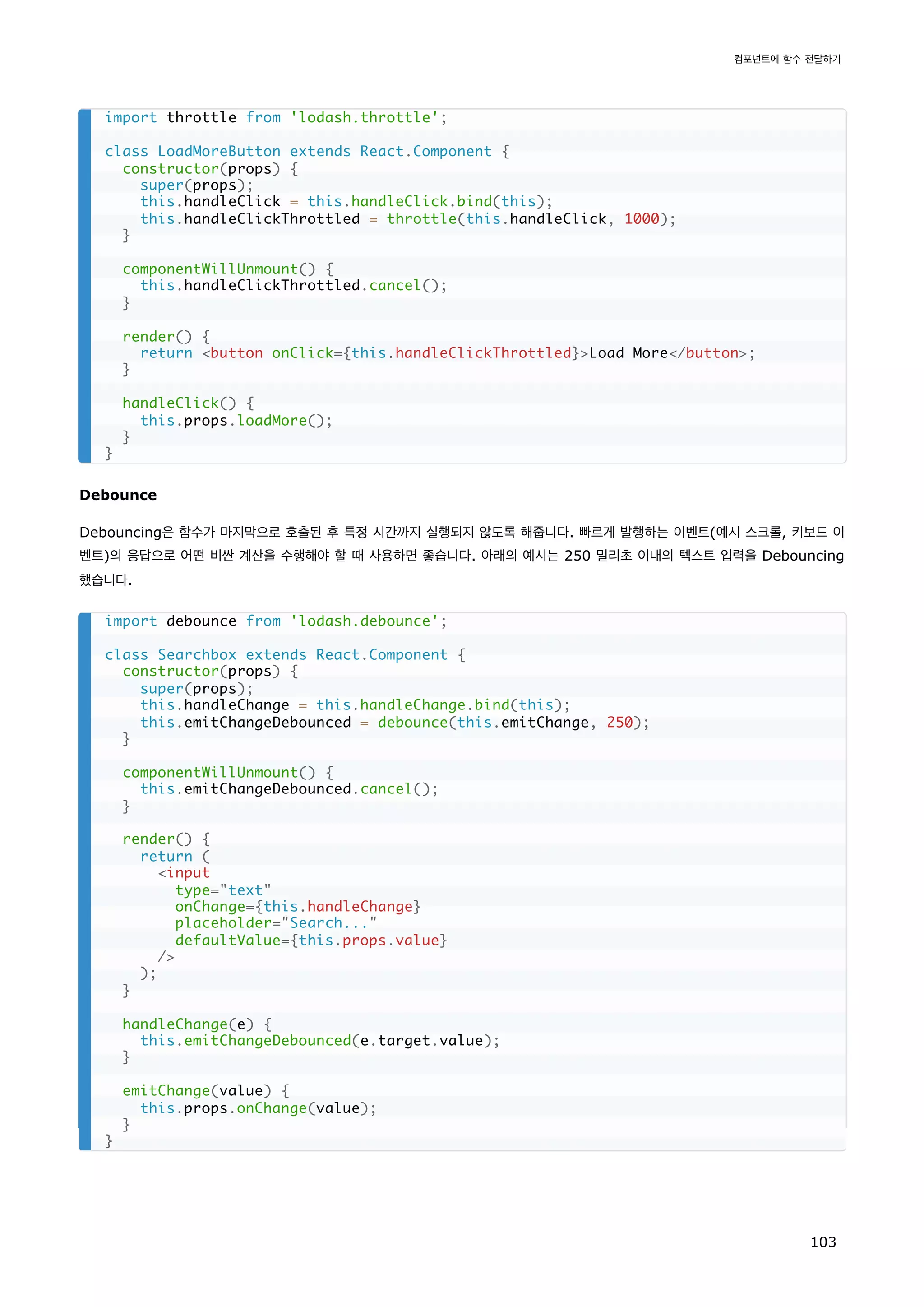 Debounce
Debouncing은 함수가 마지막으로 호출된 후 특정 시간까지 실행되지 않도록 해줍니다. 빠르게 발행하는 이벤트(예시 스크롤, 키보드 이
벤트)의 응답으로 어떤 비싼 계산을 수행해야 할 때 사용하면 좋습니다. 아래의 예시는 250 밀리초 이내의 텍스트 입력을 Debouncing
했습니다.
import throttle from 'lodash.throttle';
class LoadMoreButton extends React.Component {
constructor(props) {
super(props);
this.handleClick = this.handleClick.bind(this);
this.handleClickThrottled = throttle(this.handleClick, 1000);
}
componentWillUnmount() {
this.handleClickThrottled.cancel();
}
render() {
return button onClick={this.handleClickThrottled}Load More/button;
}
handleClick() {
this.props.loadMore();
}
}
import debounce from 'lodash.debounce';
class Searchbox extends React.Component {
constructor(props) {
super(props);
this.handleChange = this.handleChange.bind(this);
this.emitChangeDebounced = debounce(this.emitChange, 250);
}
componentWillUnmount() {
this.emitChangeDebounced.cancel();
}
render() {
return (
input
type=text
onChange={this.handleChange}
placeholder=Search...
defaultValue={this.props.value}
/
);
}
handleChange(e) {
this.emitChangeDebounced(e.target.value);
}
emitChange(value) {
this.props.onChange(value);
}
}
컴포넌트에 함수 전달하기
103
 
