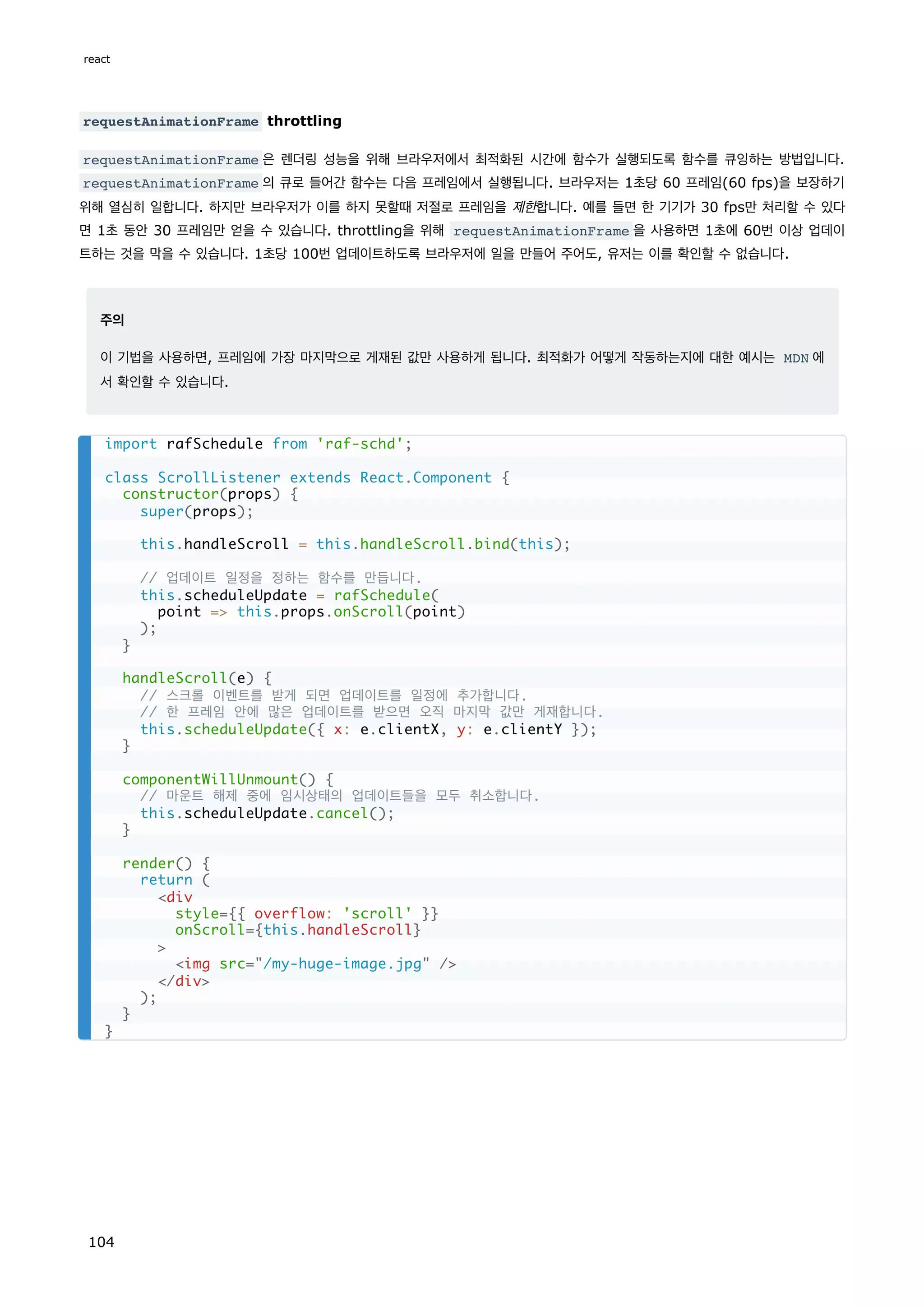 requestAnimationFrame throttling
requestAnimationFrame 은 렌더링 성능을 위해 브라우저에서 최적화된 시간에 함수가 실행되도록 함수를 큐잉하는 방법입니다.
requestAnimationFrame 의 큐로 들어간 함수는 다음 프레임에서 실행됩니다. 브라우저는 1초당 60 프레임(60 fps)을 보장하기
위해 열심히 일합니다. 하지만 브라우저가 이를 하지 못할때 저절로 프레임을 제한합니다. 예를 들면 한 기기가 30 fps만 처리할 수 있다
면 1초 동안 30 프레임만 얻을 수 있습니다. throttling을 위해 requestAnimationFrame 을 사용하면 1초에 60번 이상 업데이
트하는 것을 막을 수 있습니다. 1초당 100번 업데이트하도록 브라우저에 일을 만들어 주어도, 유저는 이를 확인할 수 없습니다.
주의
이 기법을 사용하면, 프레임에 가장 마지막으로 게재된 값만 사용하게 됩니다. 최적화가 어떻게 작동하는지에 대한 예시는 MDN 에
서 확인할 수 있습니다.
import rafSchedule from 'raf-schd';
class ScrollListener extends React.Component {
constructor(props) {
super(props);
this.handleScroll = this.handleScroll.bind(this);
// 업데이트 일정을 정하는 함수를 만듭니다.
this.scheduleUpdate = rafSchedule(
point = this.props.onScroll(point)
);
}
handleScroll(e) {
// 스크롤 이벤트를 받게 되면 업데이트를 일정에 추가합니다.
// 한 프레임 안에 많은 업데이트를 받으면 오직 마지막 값만 게재합니다.
this.scheduleUpdate({ x: e.clientX, y: e.clientY });
}
componentWillUnmount() {
// 마운트 해제 중에 임시상태의 업데이트들을 모두 취소합니다.
this.scheduleUpdate.cancel();
}
render() {
return (
div
style={{ overflow: 'scroll' }}
onScroll={this.handleScroll}

img src=/my-huge-image.jpg /
/div
);
}
}
react
104
 