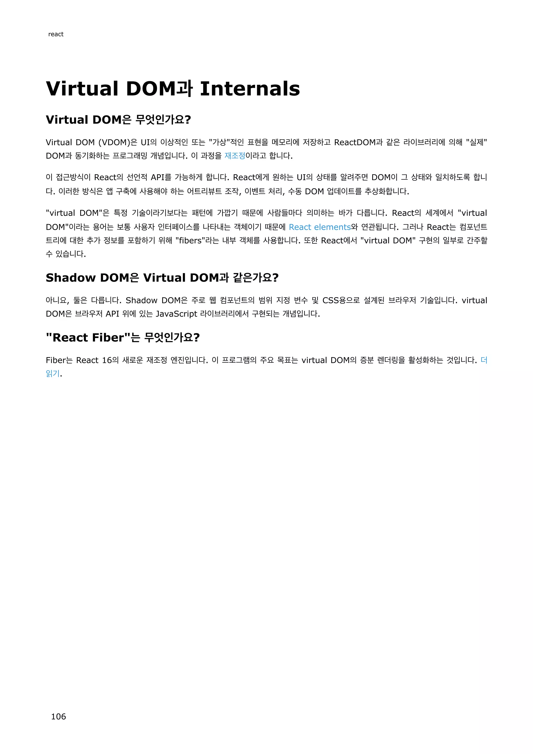 Virtual DOM과 Internals
Virtual DOM은 무엇인가요?
Virtual DOM (VDOM)은 UI의 이상적인 또는 가상적인 표현을 메모리에 저장하고 ReactDOM과 같은 라이브러리에 의해 실제
DOM과 동기화하는 프로그래밍 개념입니다. 이 과정을 재조정이라고 합니다.
이 접근방식이 React의 선언적 API를 가능하게 합니다. React에게 원하는 UI의 상태를 알려주면 DOM이 그 상태와 일치하도록 합니
다. 이러한 방식은 앱 구축에 사용해야 하는 어트리뷰트 조작, 이벤트 처리, 수동 DOM 업데이트를 추상화합니다.
virtual DOM은 특정 기술이라기보다는 패턴에 가깝기 때문에 사람들마다 의미하는 바가 다릅니다. React의 세계에서 virtual
DOM이라는 용어는 보통 사용자 인터페이스를 나타내는 객체이기 때문에 React elements와 연관됩니다. 그러나 React는 컴포넌트
트리에 대한 추가 정보를 포함하기 위해 fibers라는 내부 객체를 사용합니다. 또한 React에서 virtual DOM 구현의 일부로 간주할
수 있습니다.
Shadow DOM은 Virtual DOM과 같은가요?
아니요, 둘은 다릅니다. Shadow DOM은 주로 웹 컴포넌트의 범위 지정 변수 및 CSS용으로 설계된 브라우저 기술입니다. virtual
DOM은 브라우저 API 위에 있는 JavaScript 라이브러리에서 구현되는 개념입니다.
React Fiber는 무엇인가요?
Fiber는 React 16의 새로운 재조정 엔진입니다. 이 프로그램의 주요 목표는 virtual DOM의 증분 렌더링을 활성화하는 것입니다. 더
읽기.
react
106
 