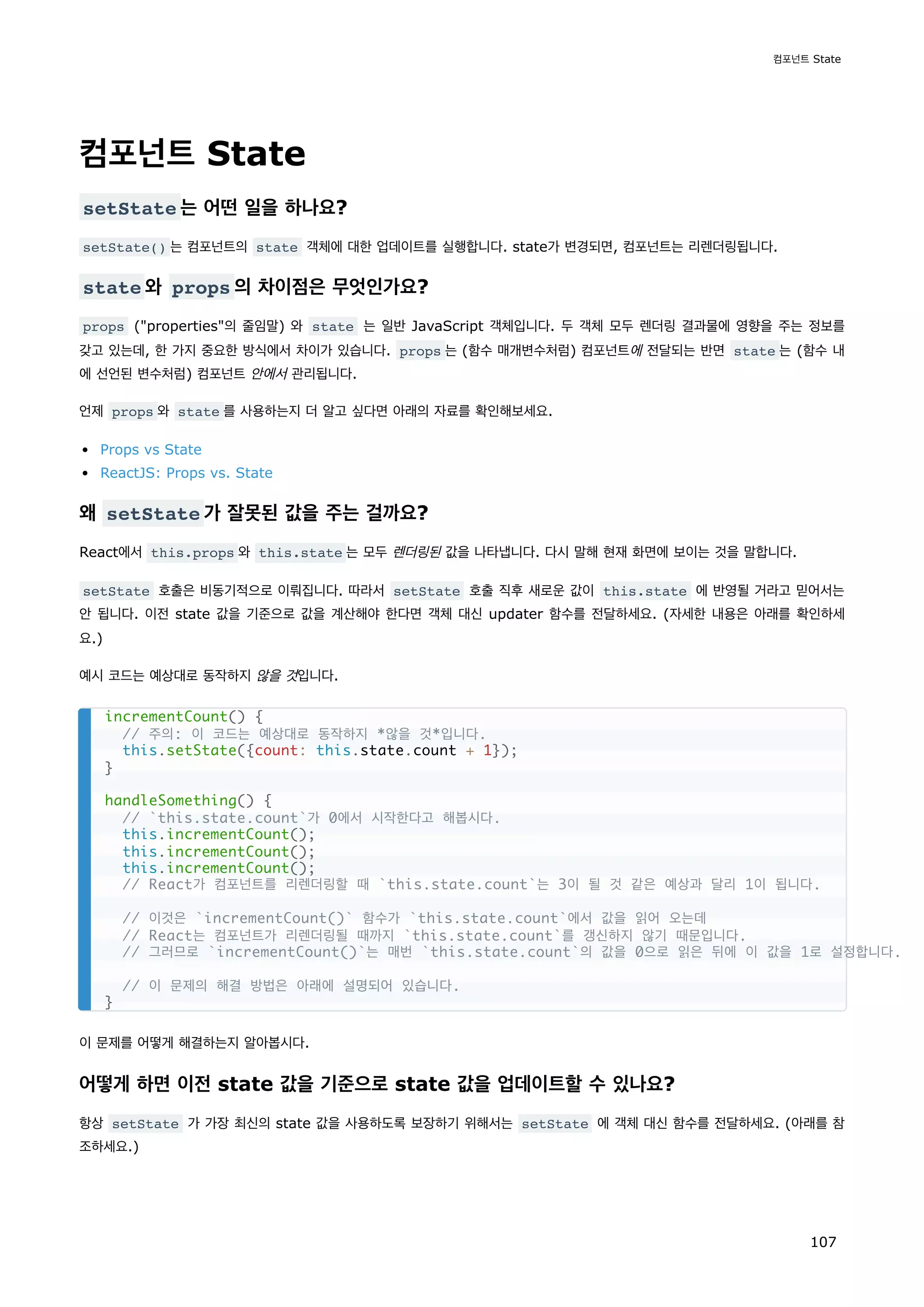 컴포넌트 State
setState 는 어떤 일을 하나요?
setState() 는 컴포넌트의 state 객체에 대한 업데이트를 실행합니다. state가 변경되면, 컴포넌트는 리렌더링됩니다.
state 와 props 의 차이점은 무엇인가요?
props (properties의 줄임말) 와 state 는 일반 JavaScript 객체입니다. 두 객체 모두 렌더링 결과물에 영향을 주는 정보를
갖고 있는데, 한 가지 중요한 방식에서 차이가 있습니다. props 는 (함수 매개변수처럼) 컴포넌트에 전달되는 반면 state 는 (함수 내
에 선언된 변수처럼) 컴포넌트 안에서 관리됩니다.
언제 props 와 state 를 사용하는지 더 알고 싶다면 아래의 자료를 확인해보세요.
Props vs State
ReactJS: Props vs. State
왜 setState 가 잘못된 값을 주는 걸까요?
React에서 this.props 와 this.state 는 모두 렌더링된 값을 나타냅니다. 다시 말해 현재 화면에 보이는 것을 말합니다.
setState 호출은 비동기적으로 이뤄집니다. 따라서 setState 호출 직후 새로운 값이 this.state 에 반영될 거라고 믿어서는
안 됩니다. 이전 state 값을 기준으로 값을 계산해야 한다면 객체 대신 updater 함수를 전달하세요. (자세한 내용은 아래를 확인하세
요.)
예시 코드는 예상대로 동작하지 않을 것입니다.
이 문제를 어떻게 해결하는지 알아봅시다.
어떻게 하면 이전 state 값을 기준으로 state 값을 업데이트할 수 있나요?
항상 setState 가 가장 최신의 state 값을 사용하도록 보장하기 위해서는 setState 에 객체 대신 함수를 전달하세요. (아래를 참
조하세요.)
incrementCount() {
// 주의: 이 코드는 예상대로 동작하지 *않을 것*입니다.
this.setState({count: this.state.count + 1});
}
handleSomething() {
// `this.state.count`가 0에서 시작한다고 해봅시다.
this.incrementCount();
this.incrementCount();
this.incrementCount();
// React가 컴포넌트를 리렌더링할 때 `this.state.count`는 3이 될 것 같은 예상과 달리 1이 됩니다.
// 이것은 `incrementCount()` 함수가 `this.state.count`에서 값을 읽어 오는데
// React는 컴포넌트가 리렌더링될 때까지 `this.state.count`를 갱신하지 않기 때문입니다.
// 그러므로 `incrementCount()`는 매번 `this.state.count`의 값을 0으로 읽은 뒤에 이 값을 1로 설정합니다.
// 이 문제의 해결 방법은 아래에 설명되어 있습니다.
}
컴포넌트 State
107
 