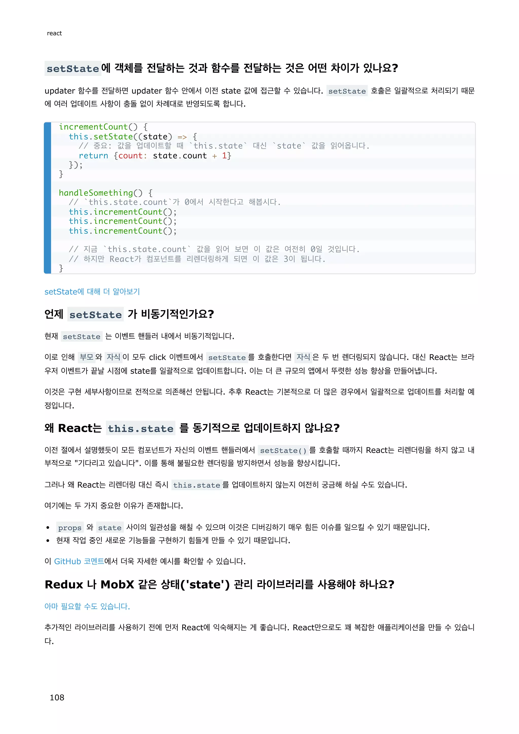 setState 에 객체를 전달하는 것과 함수를 전달하는 것은 어떤 차이가 있나요?
updater 함수를 전달하면 updater 함수 안에서 이전 state 값에 접근할 수 있습니다. setState 호출은 일괄적으로 처리되기 때문
에 여러 업데이트 사항이 충돌 없이 차례대로 반영되도록 합니다.
setState에 대해 더 알아보기
언제 setState 가 비동기적인가요?
현재 setState 는 이벤트 핸들러 내에서 비동기적입니다.
이로 인해 부모와 자식이 모두 click 이벤트에서 setState 를 호출한다면 자식은 두 번 렌더링되지 않습니다. 대신 React는 브라
우저 이벤트가 끝날 시점에 state를 일괄적으로 업데이트합니다. 이는 더 큰 규모의 앱에서 뚜렷한 성능 향상을 만들어냅니다.
이것은 구현 세부사항이므로 전적으로 의존해선 안됩니다. 추후 React는 기본적으로 더 많은 경우에서 일괄적으로 업데이트를 처리할 예
정입니다.
왜 React는 this.state 를 동기적으로 업데이트하지 않나요?
이전 절에서 설명했듯이 모든 컴포넌트가 자신의 이벤트 핸들러에서 setState() 를 호출할 때까지 React는 리렌더링을 하지 않고 내
부적으로 기다리고 있습니다. 이를 통해 불필요한 렌더링을 방지하면서 성능을 향상시킵니다.
그러나 왜 React는 리렌더링 대신 즉시 this.state 를 업데이트하지 않는지 여전히 궁금해 하실 수도 있습니다.
여기에는 두 가지 중요한 이유가 존재합니다.
props 와 state 사이의 일관성을 해칠 수 있으며 이것은 디버깅하기 매우 힘든 이슈를 일으킬 수 있기 때문입니다.
현재 작업 중인 새로운 기능들을 구현하기 힘들게 만들 수 있기 때문입니다.
이 GitHub 코멘트에서 더욱 자세한 예시를 확인할 수 있습니다.
Redux 나 MobX 같은 상태('state') 관리 라이브러리를 사용해야 하나요?
아마 필요할 수도 있습니다.
추가적인 라이브러리를 사용하기 전에 먼저 React에 익숙해지는 게 좋습니다. React만으로도 꽤 복잡한 애플리케이션을 만들 수 있습니
다.
incrementCount() {
this.setState((state) = {
// 중요: 값을 업데이트할 때 `this.state` 대신 `state` 값을 읽어옵니다.
return {count: state.count + 1}
});
}
handleSomething() {
// `this.state.count`가 0에서 시작한다고 해봅시다.
this.incrementCount();
this.incrementCount();
this.incrementCount();
// 지금 `this.state.count` 값을 읽어 보면 이 값은 여전히 0일 것입니다.
// 하지만 React가 컴포넌트를 리렌더링하게 되면 이 값은 3이 됩니다.
}
react
108
 
