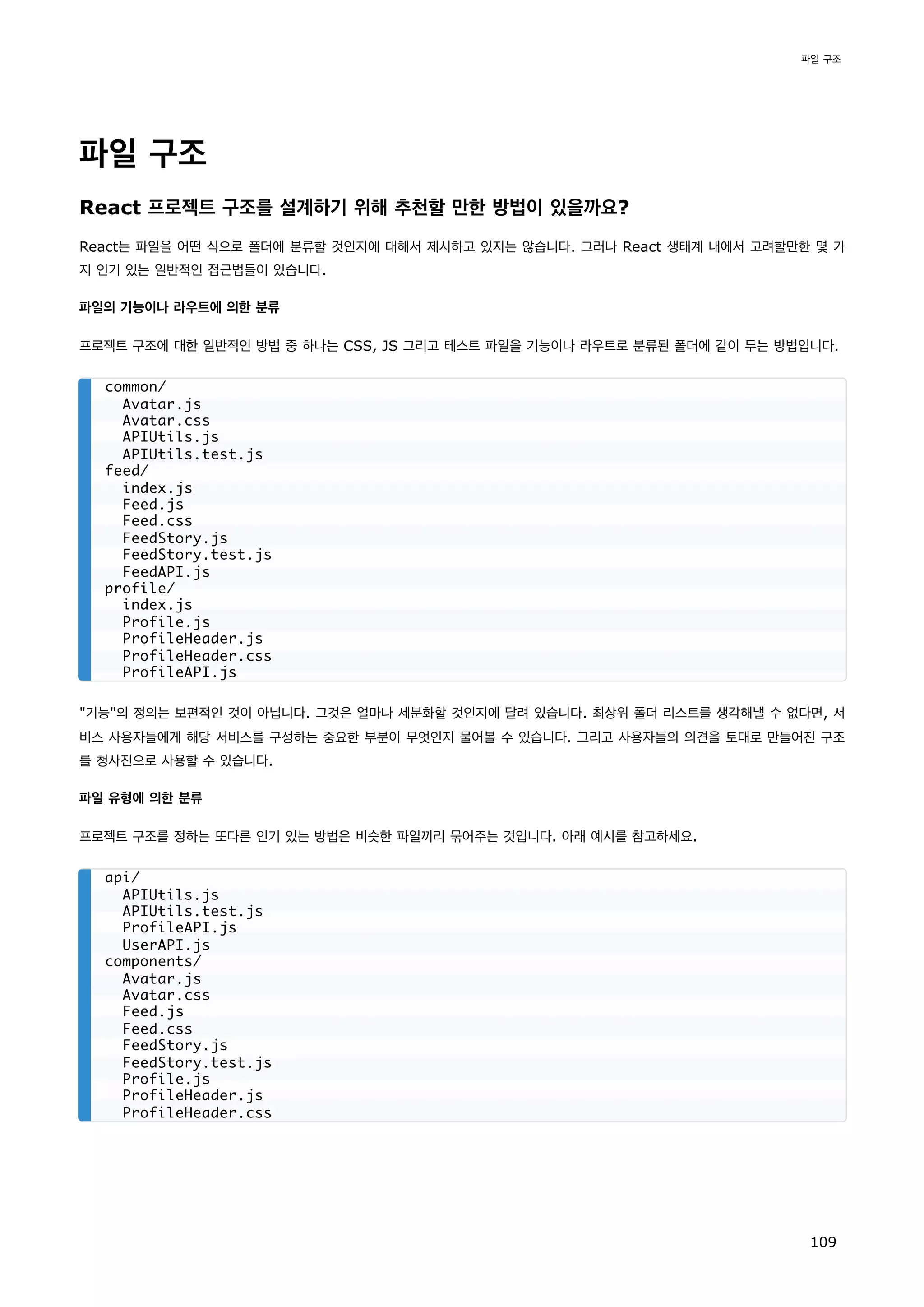 파일 구조
React 프로젝트 구조를 설계하기 위해 추천할 만한 방법이 있을까요?
React는 파일을 어떤 식으로 폴더에 분류할 것인지에 대해서 제시하고 있지는 않습니다. 그러나 React 생태계 내에서 고려할만한 몇 가
지 인기 있는 일반적인 접근법들이 있습니다.
파일의 기능이나 라우트에 의한 분류
프로젝트 구조에 대한 일반적인 방법 중 하나는 CSS, JS 그리고 테스트 파일을 기능이나 라우트로 분류된 폴더에 같이 두는 방법입니다.
기능의 정의는 보편적인 것이 아닙니다. 그것은 얼마나 세분화할 것인지에 달려 있습니다. 최상위 폴더 리스트를 생각해낼 수 없다면, 서
비스 사용자들에게 해당 서비스를 구성하는 중요한 부분이 무엇인지 물어볼 수 있습니다. 그리고 사용자들의 의견을 토대로 만들어진 구조
를 청사진으로 사용할 수 있습니다.
파일 유형에 의한 분류
프로젝트 구조를 정하는 또다른 인기 있는 방법은 비슷한 파일끼리 묶어주는 것입니다. 아래 예시를 참고하세요.
common/
Avatar.js
Avatar.css
APIUtils.js
APIUtils.test.js
feed/
index.js
Feed.js
Feed.css
FeedStory.js
FeedStory.test.js
FeedAPI.js
profile/
index.js
Profile.js
ProfileHeader.js
ProfileHeader.css
ProfileAPI.js
api/
APIUtils.js
APIUtils.test.js
ProfileAPI.js
UserAPI.js
components/
Avatar.js
Avatar.css
Feed.js
Feed.css
FeedStory.js
FeedStory.test.js
Profile.js
ProfileHeader.js
ProfileHeader.css
파일 구조
109
 