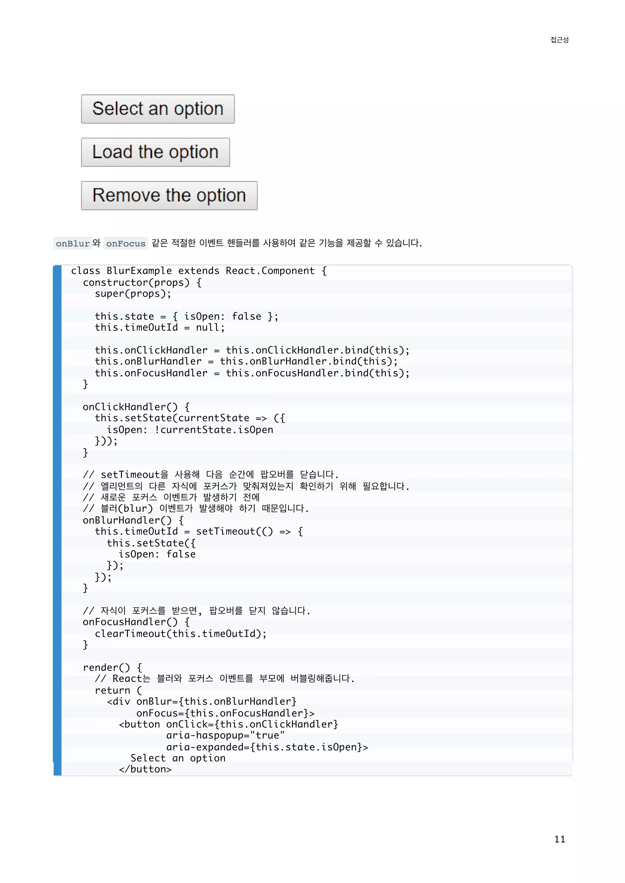 onBlur 와 onFocus 같은 적절한 이벤트 핸들러를 사용하여 같은 기능을 제공할 수 있습니다.
class BlurExample extends React.Component {
constructor(props) {
super(props);
this.state = { isOpen: false };
this.timeOutId = null;
this.onClickHandler = this.onClickHandler.bind(this);
this.onBlurHandler = this.onBlurHandler.bind(this);
this.onFocusHandler = this.onFocusHandler.bind(this);
}
onClickHandler() {
this.setState(currentState => ({
isOpen: !currentState.isOpen
}));
}
// setTimeout을 사용해 다음 순간에 팝오버를 닫습니다.
// 엘리먼트의 다른 자식에 포커스가 맞춰져있는지 확인하기 위해 필요합니다.
// 새로운 포커스 이벤트가 발생하기 전에
// 블러(blur) 이벤트가 발생해야 하기 때문입니다.
onBlurHandler() {
this.timeOutId = setTimeout(() => {
this.setState({
isOpen: false
});
});
}
// 자식이 포커스를 받으면, 팝오버를 닫지 않습니다.
onFocusHandler() {
clearTimeout(this.timeOutId);
}
render() {
// React는 블러와 포커스 이벤트를 부모에 버블링해줍니다.
return (
<div onBlur={this.onBlurHandler}
onFocus={this.onFocusHandler}>
<button onClick={this.onClickHandler}
aria-haspopup="true"
aria-expanded={this.state.isOpen}>
Select an option
</button>
접근성
11
 