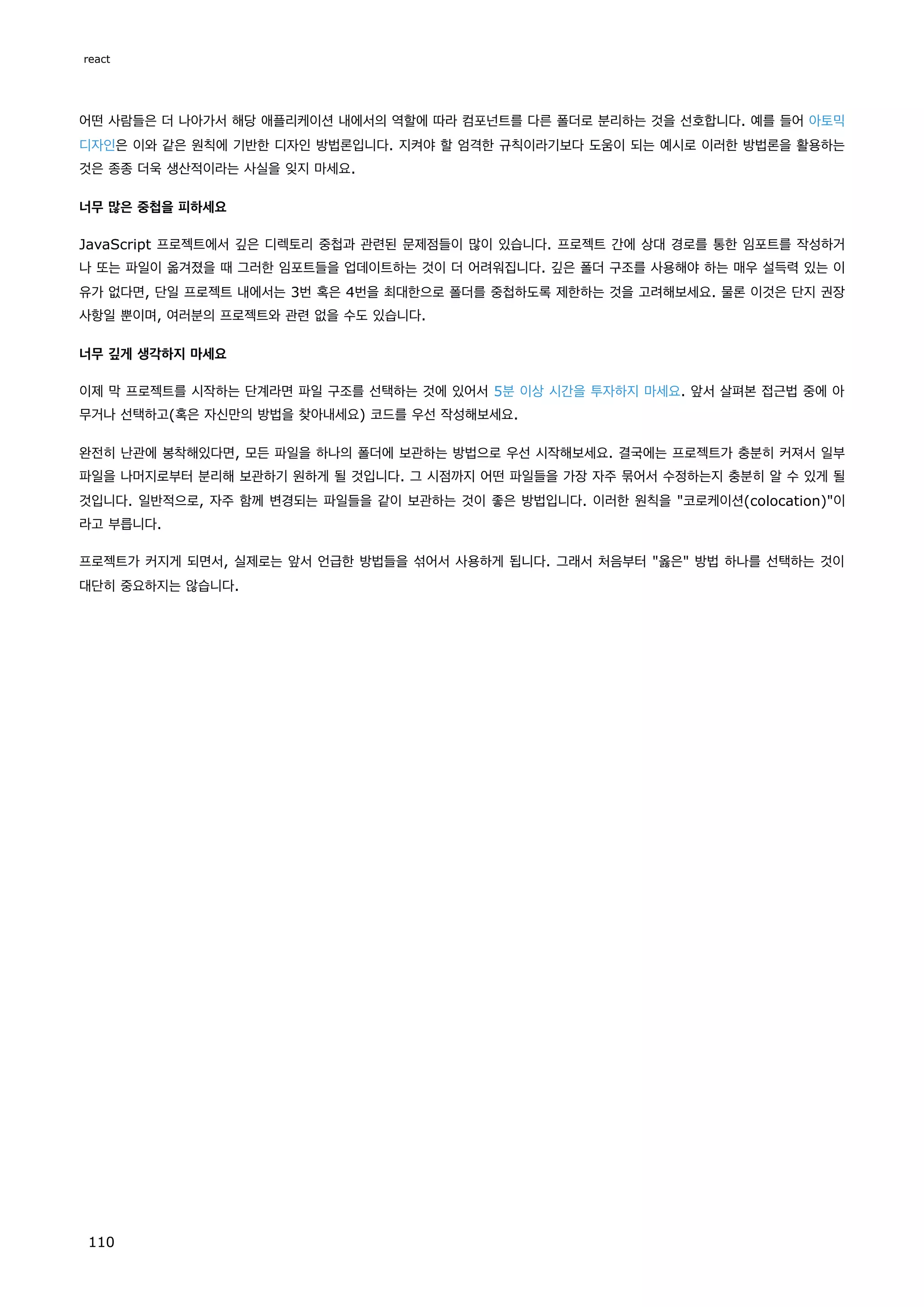 어떤 사람들은 더 나아가서 해당 애플리케이션 내에서의 역할에 따라 컴포넌트를 다른 폴더로 분리하는 것을 선호합니다. 예를 들어 아토믹
디자인은 이와 같은 원칙에 기반한 디자인 방법론입니다. 지켜야 할 엄격한 규칙이라기보다 도움이 되는 예시로 이러한 방법론을 활용하는
것은 종종 더욱 생산적이라는 사실을 잊지 마세요.
너무 많은 중첩을 피하세요
JavaScript 프로젝트에서 깊은 디렉토리 중첩과 관련된 문제점들이 많이 있습니다. 프로젝트 간에 상대 경로를 통한 임포트를 작성하거
나 또는 파일이 옮겨졌을 때 그러한 임포트들을 업데이트하는 것이 더 어려워집니다. 깊은 폴더 구조를 사용해야 하는 매우 설득력 있는 이
유가 없다면, 단일 프로젝트 내에서는 3번 혹은 4번을 최대한으로 폴더를 중첩하도록 제한하는 것을 고려해보세요. 물론 이것은 단지 권장
사항일 뿐이며, 여러분의 프로젝트와 관련 없을 수도 있습니다.
너무 깊게 생각하지 마세요
이제 막 프로젝트를 시작하는 단계라면 파일 구조를 선택하는 것에 있어서 5분 이상 시간을 투자하지 마세요. 앞서 살펴본 접근법 중에 아
무거나 선택하고(혹은 자신만의 방법을 찾아내세요) 코드를 우선 작성해보세요.
완전히 난관에 봉착해있다면, 모든 파일을 하나의 폴더에 보관하는 방법으로 우선 시작해보세요. 결국에는 프로젝트가 충분히 커져서 일부
파일을 나머지로부터 분리해 보관하기 원하게 될 것입니다. 그 시점까지 어떤 파일들을 가장 자주 묶어서 수정하는지 충분히 알 수 있게 될
것입니다. 일반적으로, 자주 함께 변경되는 파일들을 같이 보관하는 것이 좋은 방법입니다. 이러한 원칙을 코로케이션(colocation)이
라고 부릅니다.
프로젝트가 커지게 되면서, 실제로는 앞서 언급한 방법들을 섞어서 사용하게 됩니다. 그래서 처음부터 옳은 방법 하나를 선택하는 것이
대단히 중요하지는 않습니다.
react
110
 