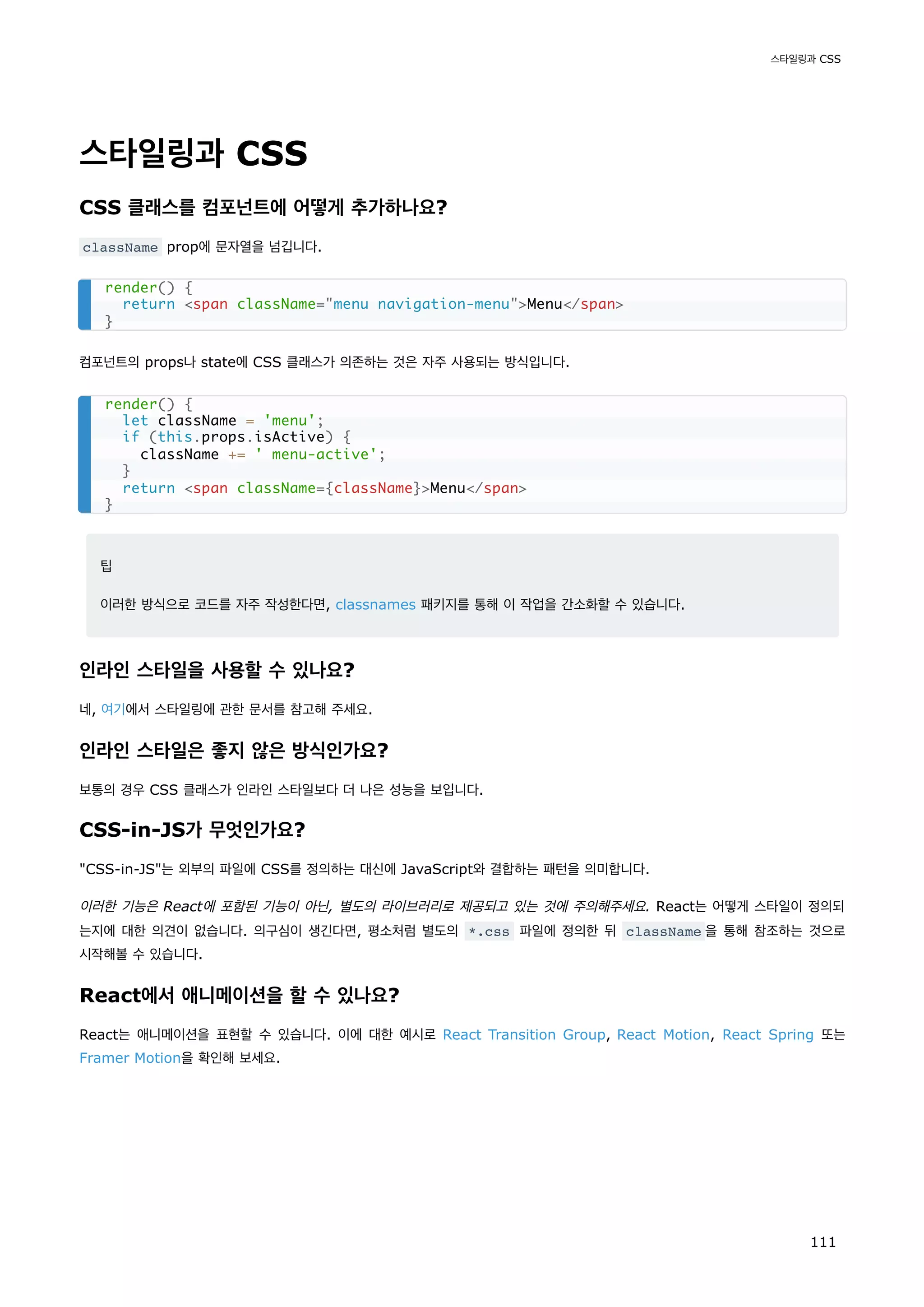 스타일링과 CSS
CSS 클래스를 컴포넌트에 어떻게 추가하나요?
className prop에 문자열을 넘깁니다.
컴포넌트의 props나 state에 CSS 클래스가 의존하는 것은 자주 사용되는 방식입니다.
팁
이러한 방식으로 코드를 자주 작성한다면, classnames 패키지를 통해 이 작업을 간소화할 수 있습니다.
인라인 스타일을 사용할 수 있나요?
네, 여기에서 스타일링에 관한 문서를 참고해 주세요.
인라인 스타일은 좋지 않은 방식인가요?
보통의 경우 CSS 클래스가 인라인 스타일보다 더 나은 성능을 보입니다.
CSS-in-JS가 무엇인가요?
CSS-in-JS는 외부의 파일에 CSS를 정의하는 대신에 JavaScript와 결합하는 패턴을 의미합니다.
이러한 기능은 React에 포함된 기능이 아닌, 별도의 라이브러리로 제공되고 있는 것에 주의해주세요. React는 어떻게 스타일이 정의되
는지에 대한 의견이 없습니다. 의구심이 생긴다면, 평소처럼 별도의 *.css 파일에 정의한 뒤 className 을 통해 참조하는 것으로
시작해볼 수 있습니다.
React에서 애니메이션을 할 수 있나요?
React는 애니메이션을 표현할 수 있습니다. 이에 대한 예시로 React Transition Group, React Motion, React Spring 또는
Framer Motion을 확인해 보세요.
render() {
return span className=menu navigation-menuMenu/span
}
render() {
let className = 'menu';
if (this.props.isActive) {
className += ' menu-active';
}
return span className={className}Menu/span
}
스타일링과 CSS
111
 