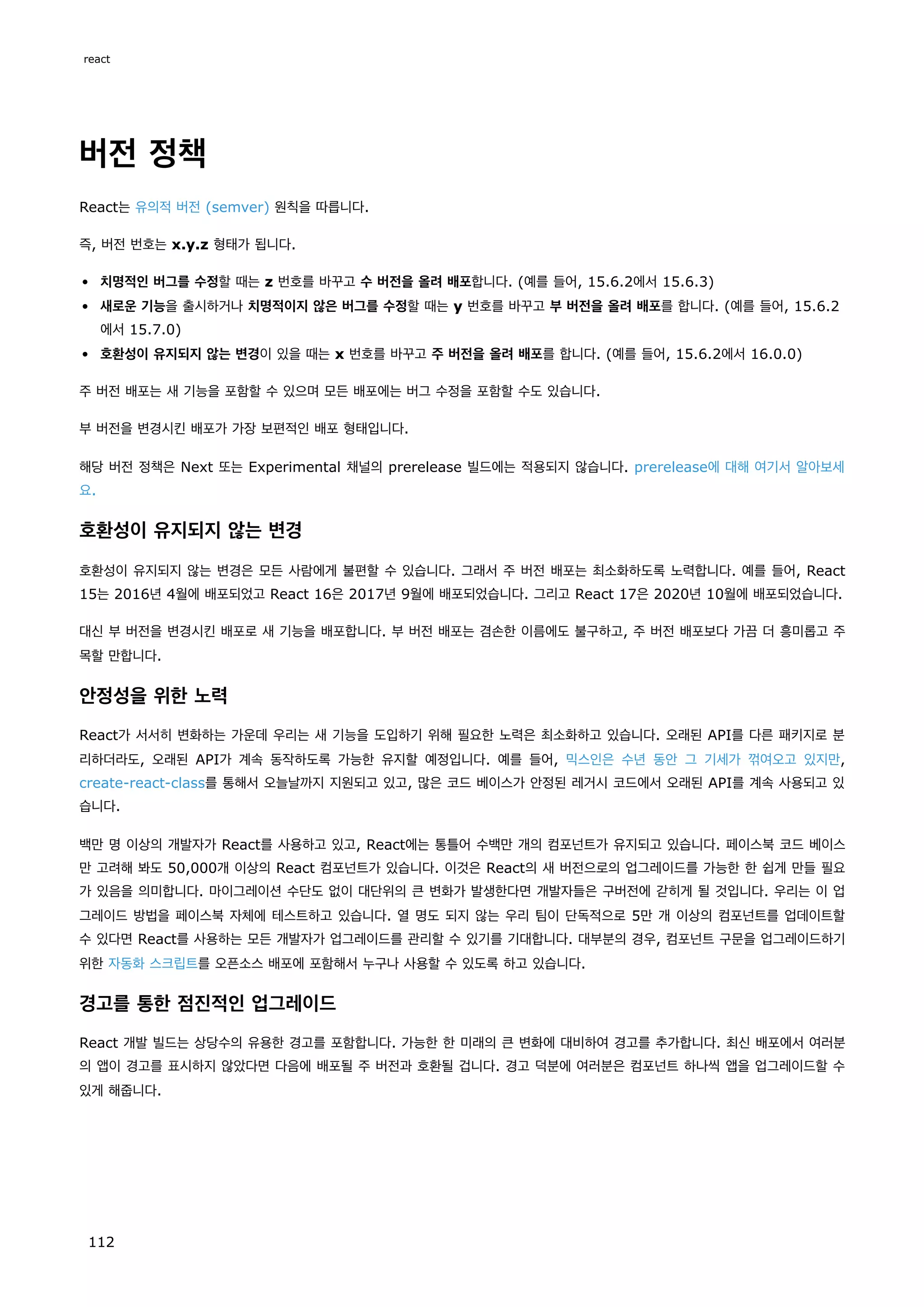버전 정책
React는 유의적 버전 (semver) 원칙을 따릅니다.
즉, 버전 번호는 x.y.z 형태가 됩니다.
치명적인 버그를 수정할 때는 z 번호를 바꾸고 수 버전을 올려 배포합니다. (예를 들어, 15.6.2에서 15.6.3)
새로운 기능을 출시하거나 치명적이지 않은 버그를 수정할 때는 y 번호를 바꾸고 부 버전을 올려 배포를 합니다. (예를 들어, 15.6.2
에서 15.7.0)
호환성이 유지되지 않는 변경이 있을 때는 x 번호를 바꾸고 주 버전을 올려 배포를 합니다. (예를 들어, 15.6.2에서 16.0.0)
주 버전 배포는 새 기능을 포함할 수 있으며 모든 배포에는 버그 수정을 포함할 수도 있습니다.
부 버전을 변경시킨 배포가 가장 보편적인 배포 형태입니다.
해당 버전 정책은 Next 또는 Experimental 채널의 prerelease 빌드에는 적용되지 않습니다. prerelease에 대해 여기서 알아보세
요.
호환성이 유지되지 않는 변경
호환성이 유지되지 않는 변경은 모든 사람에게 불편할 수 있습니다. 그래서 주 버전 배포는 최소화하도록 노력합니다. 예를 들어, React
15는 2016년 4월에 배포되었고 React 16은 2017년 9월에 배포되었습니다. 그리고 React 17은 2020년 10월에 배포되었습니다.
대신 부 버전을 변경시킨 배포로 새 기능을 배포합니다. 부 버전 배포는 겸손한 이름에도 불구하고, 주 버전 배포보다 가끔 더 흥미롭고 주
목할 만합니다.
안정성을 위한 노력
React가 서서히 변화하는 가운데 우리는 새 기능을 도입하기 위해 필요한 노력은 최소화하고 있습니다. 오래된 API를 다른 패키지로 분
리하더라도, 오래된 API가 계속 동작하도록 가능한 유지할 예정입니다. 예를 들어, 믹스인은 수년 동안 그 기세가 꺾여오고 있지만,
create-react-class를 통해서 오늘날까지 지원되고 있고, 많은 코드 베이스가 안정된 레거시 코드에서 오래된 API를 계속 사용되고 있
습니다.
백만 명 이상의 개발자가 React를 사용하고 있고, React에는 통틀어 수백만 개의 컴포넌트가 유지되고 있습니다. 페이스북 코드 베이스
만 고려해 봐도 50,000개 이상의 React 컴포넌트가 있습니다. 이것은 React의 새 버전으로의 업그레이드를 가능한 한 쉽게 만들 필요
가 있음을 의미합니다. 마이그레이션 수단도 없이 대단위의 큰 변화가 발생한다면 개발자들은 구버전에 갇히게 될 것입니다. 우리는 이 업
그레이드 방법을 페이스북 자체에 테스트하고 있습니다. 열 명도 되지 않는 우리 팀이 단독적으로 5만 개 이상의 컴포넌트를 업데이트할
수 있다면 React를 사용하는 모든 개발자가 업그레이드를 관리할 수 있기를 기대합니다. 대부분의 경우, 컴포넌트 구문을 업그레이드하기
위한 자동화 스크립트를 오픈소스 배포에 포함해서 누구나 사용할 수 있도록 하고 있습니다.
경고를 통한 점진적인 업그레이드
React 개발 빌드는 상당수의 유용한 경고를 포함합니다. 가능한 한 미래의 큰 변화에 대비하여 경고를 추가합니다. 최신 배포에서 여러분
의 앱이 경고를 표시하지 않았다면 다음에 배포될 주 버전과 호환될 겁니다. 경고 덕분에 여러분은 컴포넌트 하나씩 앱을 업그레이드할 수
있게 해줍니다.
react
112
 