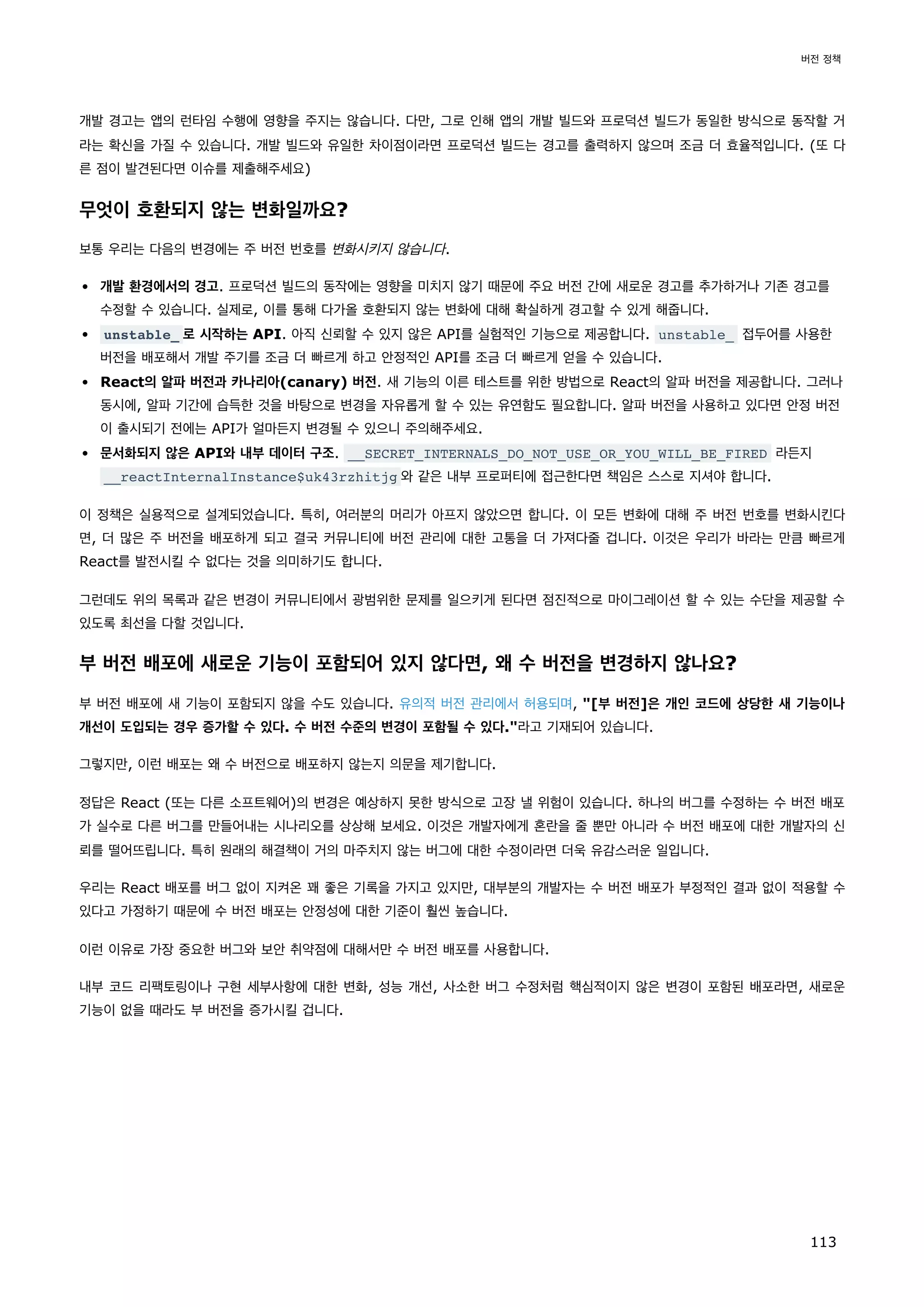 개발 경고는 앱의 런타임 수행에 영향을 주지는 않습니다. 다만, 그로 인해 앱의 개발 빌드와 프로덕션 빌드가 동일한 방식으로 동작할 거
라는 확신을 가질 수 있습니다. 개발 빌드와 유일한 차이점이라면 프로덕션 빌드는 경고를 출력하지 않으며 조금 더 효율적입니다. (또 다
른 점이 발견된다면 이슈를 제출해주세요)
무엇이 호환되지 않는 변화일까요?
보통 우리는 다음의 변경에는 주 버전 번호를 변화시키지 않습니다.
개발 환경에서의 경고. 프로덕션 빌드의 동작에는 영향을 미치지 않기 때문에 주요 버전 간에 새로운 경고를 추가하거나 기존 경고를
수정할 수 있습니다. 실제로, 이를 통해 다가올 호환되지 않는 변화에 대해 확실하게 경고할 수 있게 해줍니다.
unstable_ 로 시작하는 API. 아직 신뢰할 수 있지 않은 API를 실험적인 기능으로 제공합니다. unstable_ 접두어를 사용한
버전을 배포해서 개발 주기를 조금 더 빠르게 하고 안정적인 API를 조금 더 빠르게 얻을 수 있습니다.
React의 알파 버전과 카나리아(canary) 버전. 새 기능의 이른 테스트를 위한 방법으로 React의 알파 버전을 제공합니다. 그러나
동시에, 알파 기간에 습득한 것을 바탕으로 변경을 자유롭게 할 수 있는 유연함도 필요합니다. 알파 버전을 사용하고 있다면 안정 버전
이 출시되기 전에는 API가 얼마든지 변경될 수 있으니 주의해주세요.
문서화되지 않은 API와 내부 데이터 구조. __SECRET_INTERNALS_DO_NOT_USE_OR_YOU_WILL_BE_FIRED 라든지
__reactInternalInstance$uk43rzhitjg 와 같은 내부 프로퍼티에 접근한다면 책임은 스스로 지셔야 합니다.
이 정책은 실용적으로 설계되었습니다. 특히, 여러분의 머리가 아프지 않았으면 합니다. 이 모든 변화에 대해 주 버전 번호를 변화시킨다
면, 더 많은 주 버전을 배포하게 되고 결국 커뮤니티에 버전 관리에 대한 고통을 더 가져다줄 겁니다. 이것은 우리가 바라는 만큼 빠르게
React를 발전시킬 수 없다는 것을 의미하기도 합니다.
그런데도 위의 목록과 같은 변경이 커뮤니티에서 광범위한 문제를 일으키게 된다면 점진적으로 마이그레이션 할 수 있는 수단을 제공할 수
있도록 최선을 다할 것입니다.
부 버전 배포에 새로운 기능이 포함되어 있지 않다면, 왜 수 버전을 변경하지 않나요?
부 버전 배포에 새 기능이 포함되지 않을 수도 있습니다. 유의적 버전 관리에서 허용되며, [부 버전]은 개인 코드에 상당한 새 기능이나
개선이 도입되는 경우 증가할 수 있다. 수 버전 수준의 변경이 포함될 수 있다.라고 기재되어 있습니다.
그렇지만, 이런 배포는 왜 수 버전으로 배포하지 않는지 의문을 제기합니다.
정답은 React (또는 다른 소프트웨어)의 변경은 예상하지 못한 방식으로 고장 낼 위험이 있습니다. 하나의 버그를 수정하는 수 버전 배포
가 실수로 다른 버그를 만들어내는 시나리오를 상상해 보세요. 이것은 개발자에게 혼란을 줄 뿐만 아니라 수 버전 배포에 대한 개발자의 신
뢰를 떨어뜨립니다. 특히 원래의 해결책이 거의 마주치지 않는 버그에 대한 수정이라면 더욱 유감스러운 일입니다.
우리는 React 배포를 버그 없이 지켜온 꽤 좋은 기록을 가지고 있지만, 대부분의 개발자는 수 버전 배포가 부정적인 결과 없이 적용할 수
있다고 가정하기 때문에 수 버전 배포는 안정성에 대한 기준이 훨씬 높습니다.
이런 이유로 가장 중요한 버그와 보안 취약점에 대해서만 수 버전 배포를 사용합니다.
내부 코드 리팩토링이나 구현 세부사항에 대한 변화, 성능 개선, 사소한 버그 수정처럼 핵심적이지 않은 변경이 포함된 배포라면, 새로운
기능이 없을 때라도 부 버전을 증가시킬 겁니다.
버전 정책
113
 