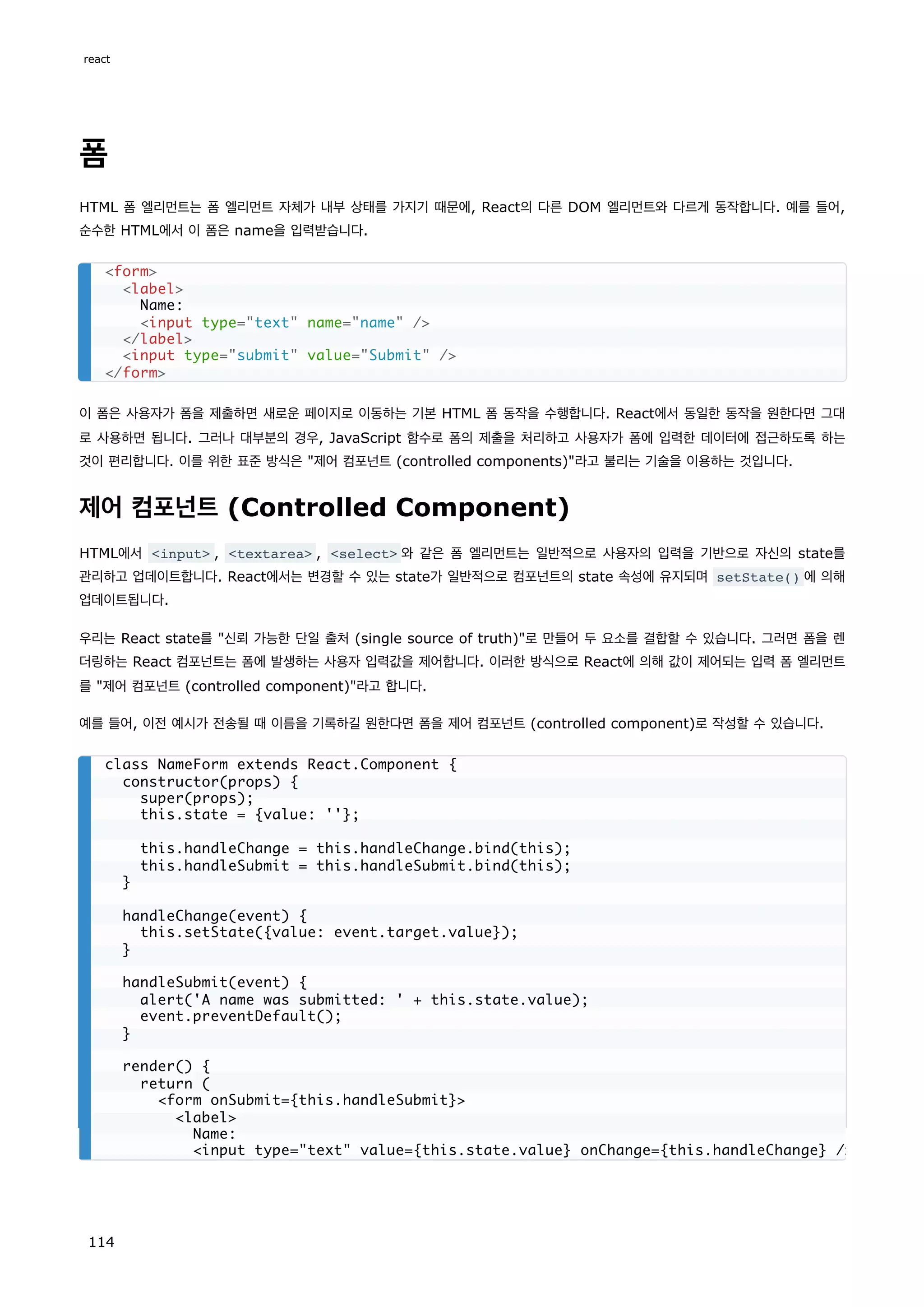 폼
HTML 폼 엘리먼트는 폼 엘리먼트 자체가 내부 상태를 가지기 때문에, React의 다른 DOM 엘리먼트와 다르게 동작합니다. 예를 들어,
순수한 HTML에서 이 폼은 name을 입력받습니다.
이 폼은 사용자가 폼을 제출하면 새로운 페이지로 이동하는 기본 HTML 폼 동작을 수행합니다. React에서 동일한 동작을 원한다면 그대
로 사용하면 됩니다. 그러나 대부분의 경우, JavaScript 함수로 폼의 제출을 처리하고 사용자가 폼에 입력한 데이터에 접근하도록 하는
것이 편리합니다. 이를 위한 표준 방식은 제어 컴포넌트 (controlled components)라고 불리는 기술을 이용하는 것입니다.
제어 컴포넌트 (Controlled Component)
HTML에서 input , textarea , select 와 같은 폼 엘리먼트는 일반적으로 사용자의 입력을 기반으로 자신의 state를
관리하고 업데이트합니다. React에서는 변경할 수 있는 state가 일반적으로 컴포넌트의 state 속성에 유지되며 setState() 에 의해
업데이트됩니다.
우리는 React state를 신뢰 가능한 단일 출처 (single source of truth)로 만들어 두 요소를 결합할 수 있습니다. 그러면 폼을 렌
더링하는 React 컴포넌트는 폼에 발생하는 사용자 입력값을 제어합니다. 이러한 방식으로 React에 의해 값이 제어되는 입력 폼 엘리먼트
를 제어 컴포넌트 (controlled component)라고 합니다.
예를 들어, 이전 예시가 전송될 때 이름을 기록하길 원한다면 폼을 제어 컴포넌트 (controlled component)로 작성할 수 있습니다.
form
label
Name:
input type=text name=name /
/label
input type=submit value=Submit /
/form
class NameForm extends React.Component {
constructor(props) {
super(props);
this.state = {value: ''};
this.handleChange = this.handleChange.bind(this);
this.handleSubmit = this.handleSubmit.bind(this);
}
handleChange(event) {
this.setState({value: event.target.value});
}
handleSubmit(event) {
alert('A name was submitted: ' + this.state.value);
event.preventDefault();
}
render() {
return (
form onSubmit={this.handleSubmit}
label
Name:
input type=text value={this.state.value} onChange={this.handleChange} /
react
114
 