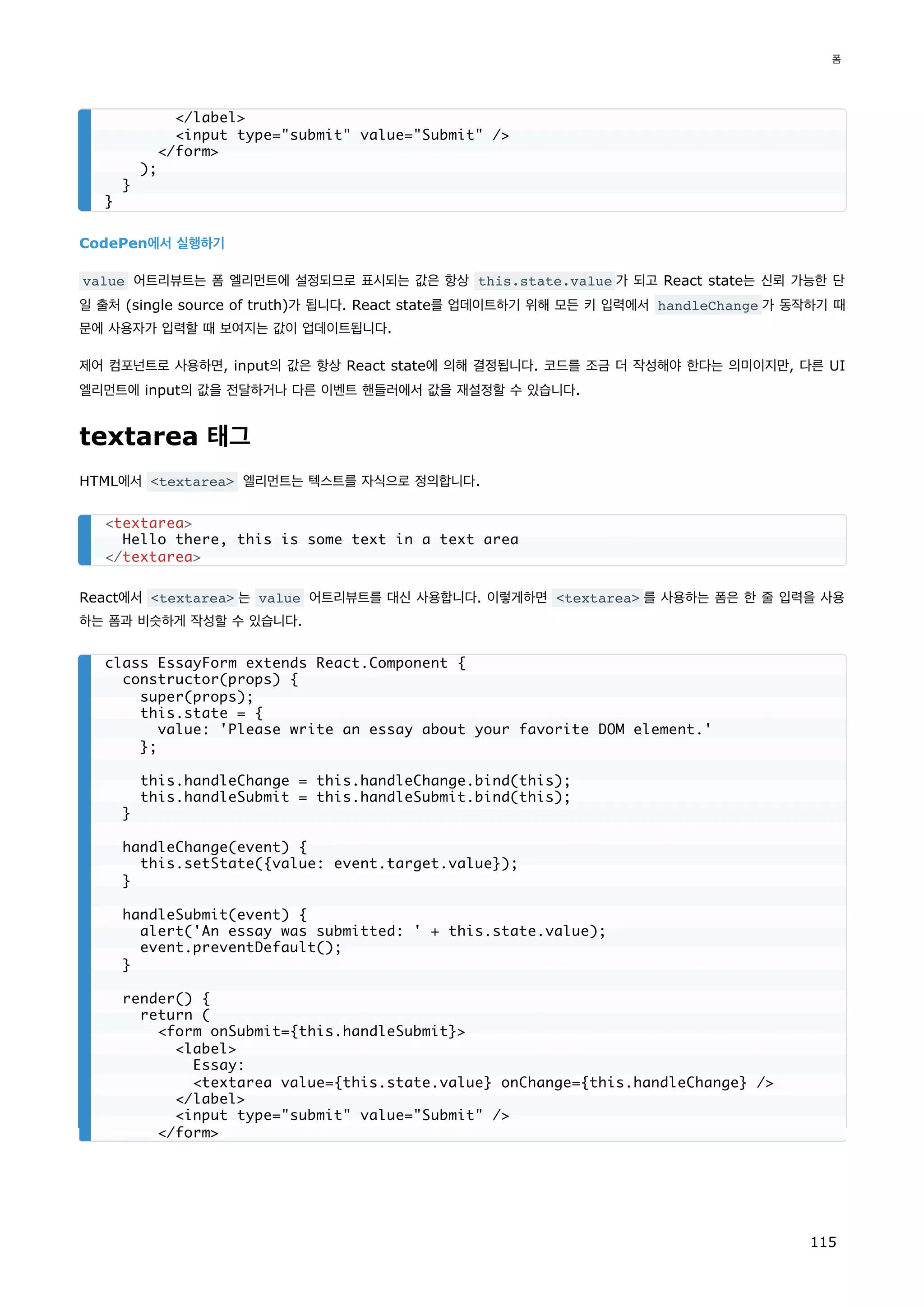 CodePen에서 실행하기
value 어트리뷰트는 폼 엘리먼트에 설정되므로 표시되는 값은 항상 this.state.value 가 되고 React state는 신뢰 가능한 단
일 출처 (single source of truth)가 됩니다. React state를 업데이트하기 위해 모든 키 입력에서 handleChange 가 동작하기 때
문에 사용자가 입력할 때 보여지는 값이 업데이트됩니다.
제어 컴포넌트로 사용하면, input의 값은 항상 React state에 의해 결정됩니다. 코드를 조금 더 작성해야 한다는 의미이지만, 다른 UI
엘리먼트에 input의 값을 전달하거나 다른 이벤트 핸들러에서 값을 재설정할 수 있습니다.
textarea 태그
HTML에서 textarea 엘리먼트는 텍스트를 자식으로 정의합니다.
React에서 textarea 는 value 어트리뷰트를 대신 사용합니다. 이렇게하면 textarea 를 사용하는 폼은 한 줄 입력을 사용
하는 폼과 비슷하게 작성할 수 있습니다.
/label
input type=submit value=Submit /
/form
);
}
}
textarea
Hello there, this is some text in a text area
/textarea
class EssayForm extends React.Component {
constructor(props) {
super(props);
this.state = {
value: 'Please write an essay about your favorite DOM element.'
};
this.handleChange = this.handleChange.bind(this);
this.handleSubmit = this.handleSubmit.bind(this);
}
handleChange(event) {
this.setState({value: event.target.value});
}
handleSubmit(event) {
alert('An essay was submitted: ' + this.state.value);
event.preventDefault();
}
render() {
return (
form onSubmit={this.handleSubmit}
label
Essay:
textarea value={this.state.value} onChange={this.handleChange} /
/label
input type=submit value=Submit /
/form
폼
115
 