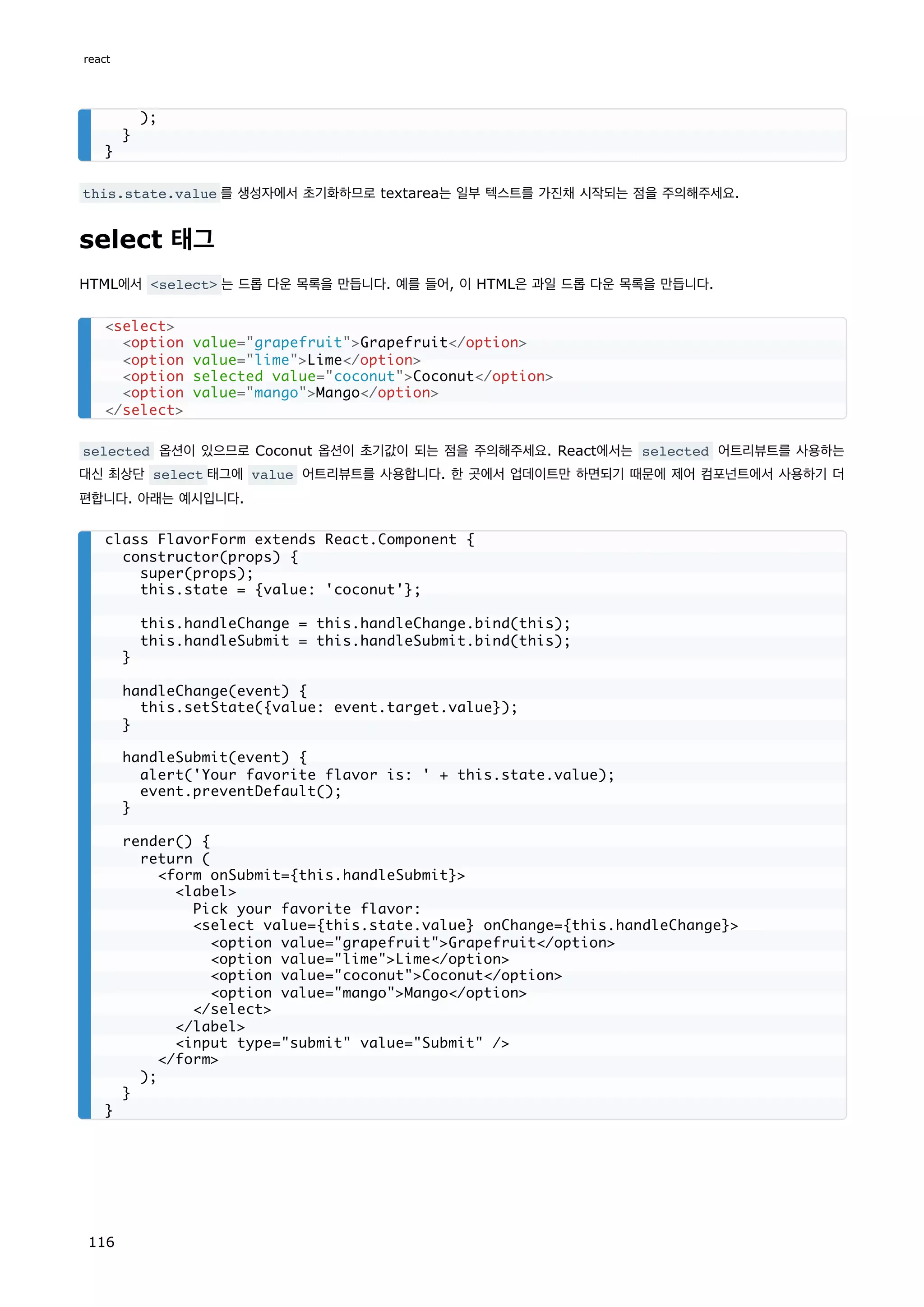 this.state.value 를 생성자에서 초기화하므로 textarea는 일부 텍스트를 가진채 시작되는 점을 주의해주세요.
select 태그
HTML에서 select 는 드롭 다운 목록을 만듭니다. 예를 들어, 이 HTML은 과일 드롭 다운 목록을 만듭니다.
selected 옵션이 있으므로 Coconut 옵션이 초기값이 되는 점을 주의해주세요. React에서는 selected 어트리뷰트를 사용하는
대신 최상단 select 태그에 value 어트리뷰트를 사용합니다. 한 곳에서 업데이트만 하면되기 때문에 제어 컴포넌트에서 사용하기 더
편합니다. 아래는 예시입니다.
);
}
}
select
option value=grapefruitGrapefruit/option
option value=limeLime/option
option selected value=coconutCoconut/option
option value=mangoMango/option
/select
class FlavorForm extends React.Component {
constructor(props) {
super(props);
this.state = {value: 'coconut'};
this.handleChange = this.handleChange.bind(this);
this.handleSubmit = this.handleSubmit.bind(this);
}
handleChange(event) {
this.setState({value: event.target.value});
}
handleSubmit(event) {
alert('Your favorite flavor is: ' + this.state.value);
event.preventDefault();
}
render() {
return (
form onSubmit={this.handleSubmit}
label
Pick your favorite flavor:
select value={this.state.value} onChange={this.handleChange}
option value=grapefruitGrapefruit/option
option value=limeLime/option
option value=coconutCoconut/option
option value=mangoMango/option
/select
/label
input type=submit value=Submit /
/form
);
}
}
react
116
 